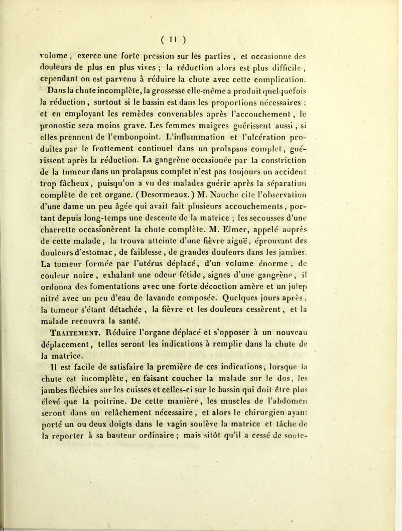 volume , exerce une forte pression sur les parties , et occasionne des douleurs de plus en plus vives ; la réduction alors est plus difficile , cependant on est parvenu à réduire la chute avec cette complication. Dans la chute incomplète, la grossesse elle-même a produit quelquefois la réduction , surtout si le bassin est dans les p~oportions nécessaires ; et en employant les remèdes convenables après l’accouchcment , le pronostic sera moins grave. Les femmes maigres guérissent aussi, si elles prennent de l’embonpoint. L’inflammation et l’ulcération pro- duites par le frottement continuel dans un prolapsus complet, gué- rissent après la réduction. La gangrène occasionée par la conslriclion de la tumeur dans un prolapsus complet n’est pas toujours un acciden t trop fâcheux, puisqu’on a vu des malades guérir après la séparation complète de cet organe. (Desormeaux.) M. Nauehe cite l’observation d’une dame un peu âgée qui avait fait plusieurs accouchements, por- tant depuis long-temps une descente de la matrice ; les secousses d’une charrette occasfonèrent la chute complète. M. Elmer, appelé auprès de cette malade, la trouva atteinte d’une fièvre aiguë, éprouvant des douleurs d’estomac, de faiblesse, de grandes douleurs dans les jambes. La tumeur formée par l’utérus déplacé, d’un volume énorme, de couleur noire , exhalant une odeur fétide, signes d’une gangrène, il ordonna des fomentations avec une forte décoction amère et un julep nitré avec un peu d’eau de lavande composée. Quelques jours après, la tumeur s’étant détachée , la fièvre et les douleurs cessèrent, et la malade recouvra la santé. Traitement. Réduire l’organe déplacé et s’opposer à un nouveau déplacement, telles seront les indications à remplir dans la chute de la matrice. Il est facile de satisfaire la première de ces indications, lorsque la chute est incomplète, en faisant coucher la malade sur le dos, les jambes fléchies sur les cuisses et celles-ci sur le bassin qui doit cire plus élevé que la poitrine. De celte manière, les muscles de l’abdomen seront dans un relâchement nécessaire, et alors le chirurgien ayant porté un ou deux doigts dans le vagin soulève la matrice et tâche de la reporter à sa hauteur ordinaire ; mais sitôt qu’il a cessé de soute-