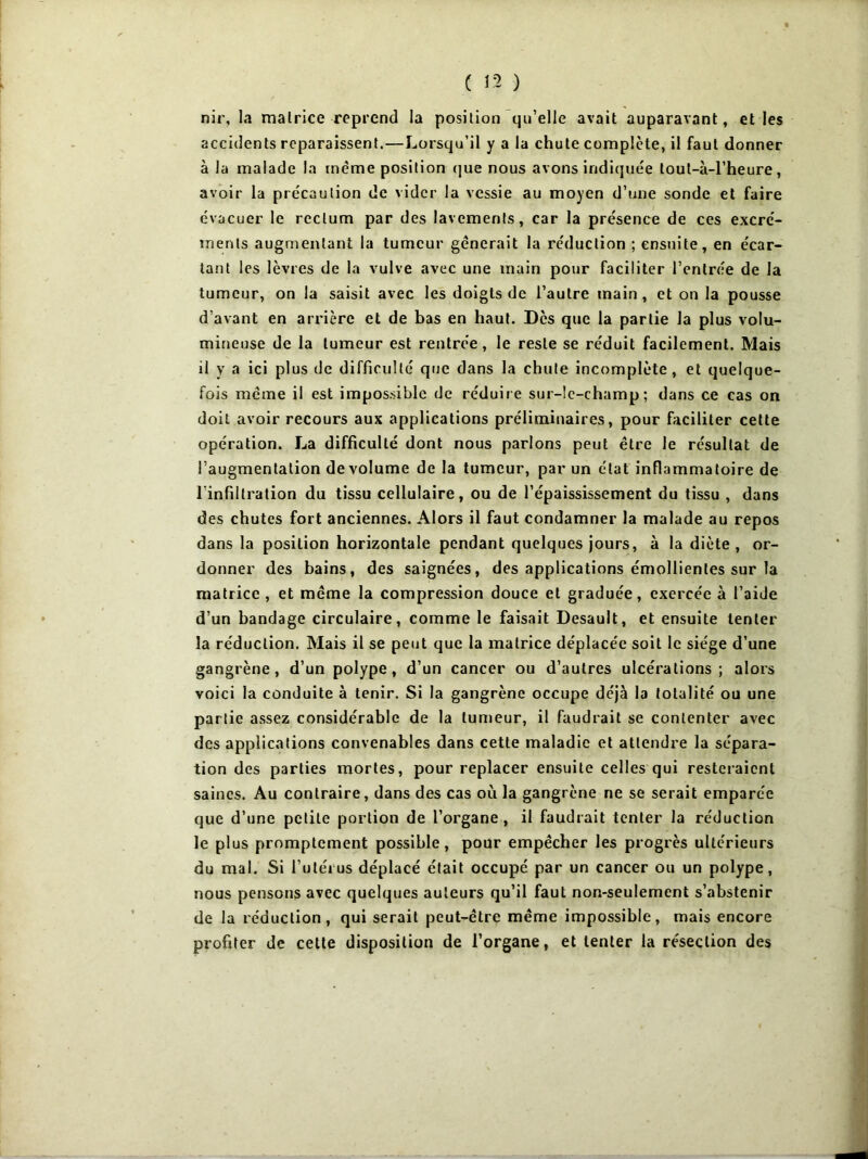 nir, la matrice reprend la position qu’elle avait auparavant, et les accidents reparaissent.—Lorsqu’il y a la chute complète, il faut donner à la malade la même position que nous avons indiquée tout-à-l’heure, avoir la précaution de vider la vessie au moyen d’une sonde et faire évacuer le rectum par des lavements, car la présence de ces excré- ments augmentant la tumeur gênerait la réduction ; ensuite, en écar- tant les lèvres de la vulve avec une main pour faciliter l’entrée de la tumeur, on la saisit avec les doigts de l’autre main, et on la pousse d’avant en arrière et de bas en haut. Des que la partie la plus volu- mineuse de la tumeur est rentrée, le reste se réduit facilement. Mais il y a ici plus de difficulté que dans la chute incomplète, et quelque- fois même il est impossible de réduire sur-le-champ; dans ce cas on doit avoir recours aux applications préliminaires, pour faciliter cette opération. La difficulté dont nous parlons peut être le résultat de l’augmentation de volume de la tumeur, par un état inflammatoire de l’infiltration du tissu cellulaire, ou de l’épaississement du tissu , dans des chutes fort anciennes. Alors il faut condamner la malade au repos dans la position horizontale pendant quelques jours, à la diète, or- donner des bains, des saignées, des applications émollientes sur la matrice, et même la compression douce et graduée, exercée à l’aide d’un bandage circulaire, comme le faisait Desault, et ensuite tenter la réduction. Mais il se peut que la matrice déplacée soit le siège d’une gangrène, d’un polype, d’un cancer ou d’autres ulcérations; alors voici la conduite à tenir. Si la gangrène occupe déjà la totalité ou une partie assez considérable de la tumeur, il faudrait se contenter avec des applications convenables dans cette maladie et attendre la sépara- tion des parties mortes, pour replacer ensuite celles qui resteraient saines. Au contraire, dans des cas où la gangrène ne se serait emparée que d’une petite portion de l’organe , il faudrait tenter la réduction le plus promptement possible, pour empêcher les progrès ultérieurs du mal. Si l’utérus déplacé était occupé par un cancer ou un polype, nous pensons avec quelques auteurs qu’il faut non-seulement s’abstenir de la réduction , qui serait peut-être même impossible, mais encore profiter de cette disposition de l’organe, et tenter la résection des