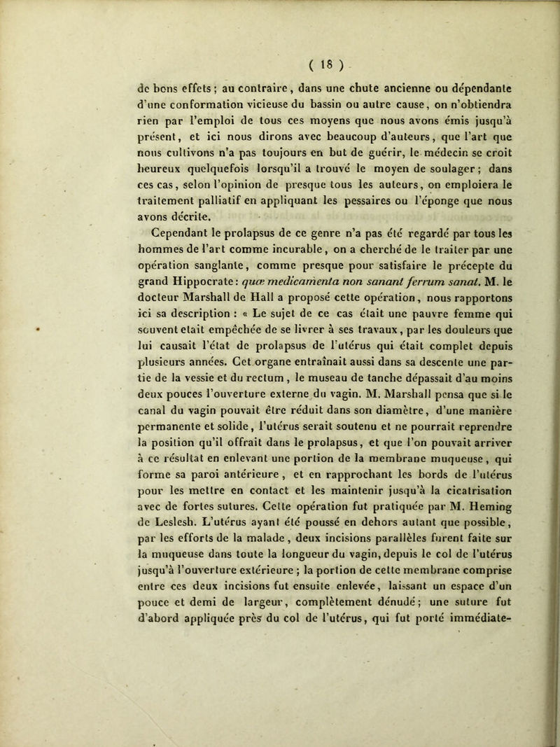 de bons effets ; au contraire , dans une chute ancienne ou dépendante d’une conformation vicieuse du bassin ou autre cause, on n’obtiendra rien par l’emploi de tous ces moyens que nous avons émis jusqu’à présent, et ici nous dirons avec beaucoup d’auteurs, que l’art que nous cultivons n’a pas toujours en but de guérir, le médecin se croit heureux quelquefois lorsqu’il a trouvé le moyen de soulager ; dans ces cas, selon l’opinion de presque tous les auteurs, on emploiera le traitement palliatif en appliquant les pessaires ou l’éponge que nous avons décrite. Cependant le prolapsus de ce genre n’a pas été regardé par tous les hommes de l’art comme incurable , on a cherché de le traiter par une opération sanglante, comme presque pour satisfaire le précepte du grand Hippocrate: quæ médicamenta non sanant ferrum sanal. M. le docteur Marshall de Hall a proposé cette opération, nous rapportons ici sa description : « Le sujet de ce cas était une pauvre femme qui souvent était empêchée de se livrer à ses travaux , par les douleurs que lui causait l’état de prolapsus de l'utérus qui était complet depuis plusieurs années. Cet organe entraînait aussi dans sa descente une par- tie de la vessie et du rectum , le museau de tanche dépassait d’au moins deux pouces l’ouverture externe du vagin. M. Marshall pensa que si le canal du vagin pouvait être réduit dans son diamètre, d’une manière permanente et solide , l’utérus serait soutenu et ne pourrait reprendre la position qu’il offrait dans le prolapsus, et que l’on pouvait arriver à ce résultat en enlevant une portion de la membrane muqueuse , qui forme sa paroi antérieure , et en rapprochant les bords de l’utérus pour les mettre en contact et les maintenir jusqu’à la cicatrisation avec de fortes sutures. Celte opération fut pratiquée par M. Heming de Leslesh. L’utérus ayant été poussé en dehors autant que possible, par les efforts de la malade , deux incisions parallèles furent faite sur la muqueuse dans toute la longueur du vagin, depuis le col de l’utérus jusqu’à l’ouverture extérieure ; la portion de cette membrane comprise entre ces deux incisions fut ensuite enlevée, laissant un espace d’un pouce et demi de largeur, complètement dénudé; une suture fut d’abord appliquée près du col de l’utérus, qui fut porté immédiate-