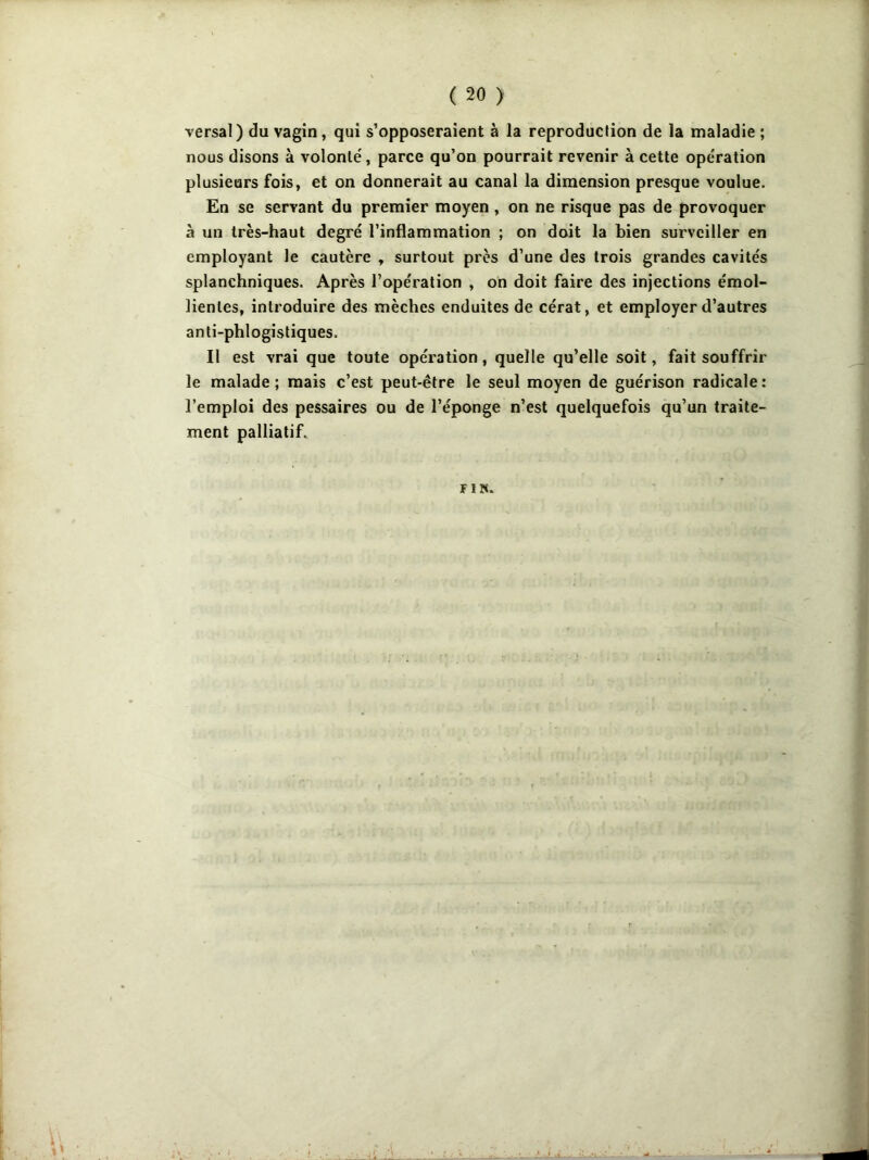 versai) du vagin , qui s’opposeraient à la reproduction de la maladie ; nous disons à volonté, parce qu’on pourrait revenir à cette opération plusieurs fois, et on donnerait au canal la dimension presque voulue. En se servant du premier moyen , on ne risque pas de provoquer à un très-haut degré l’inflammation ; on doit la bien surveiller en employant le cautère , surtout près d’une des trois grandes cavités splanchniques. Après l’opération , on doit faire des injections émol- lientes, introduire des mèches enduites de cérat, et employer d’autres anti-phlogistiques. Il est vrai que toute opération, quelle qu’elle soit, fait souffrir le malade; mais c’est peut-être le seul moyen de guérison radicale: l’emploi des pessaires ou de l’éponge n’est quelquefois qu’un traite- ment palliatif. FIN.