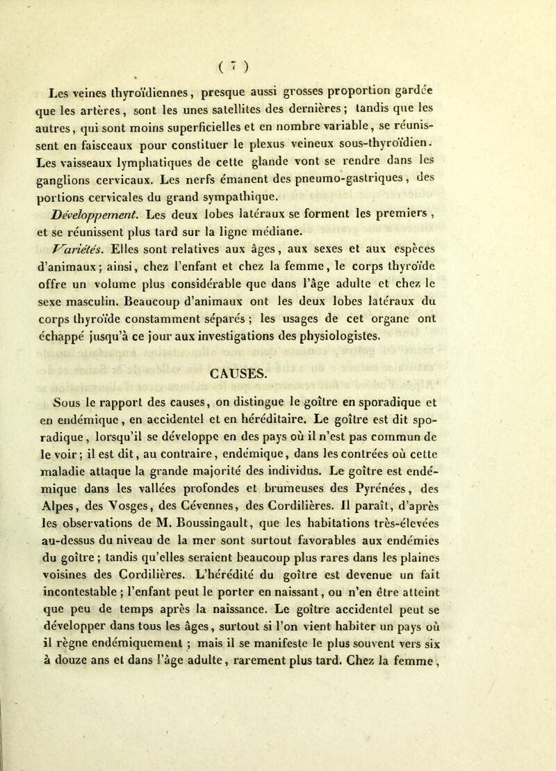 « Les veines thyroïdiennes, presque aussi grosses proportion gardée que les artères, sont les unes satellites des dernières ; tandis que les autres, qui sont moins superficielles et en nombre variable, se réunis- sent en faisceaux pour constituer le plexus veineux sous-thyroidien. Les vaisseaux lymphatiques de cette glande vont se rendre dans les ganglions cervicaux. Les nerfs émanent des pneumo-gastriques, des portions cervicales du grand sympathique. Développement. Les deux lobes latéraux se forment les premiers , et se réunissent plus tard sur la ligne médiane. T^ariétés. Elles sont relatives aux âges, aux sexes et aux espèces d’animaux; ainsi, chez l’enfant et chez la femme, le corps thyroïde offre un volume plus considérable que dans l’âge adulte et chez le sexe masculin. Beaucoup d’animaux ont les deux lobes latéraux du corps thyroïde constamment séparés ; les usages de cet organe ont échappé jusqu’à ce jour aux investigations des physiologistes. CAUSES. Sous le rapport des causes, on distingue le goitre en sporadique et en endémique, en accidentel et en héréditaire. Le goitre est dit spo- radique , lorsqu’il se développe en des pays où il n’est pas commun de le voir; il est dit, au contraire, endémique, dans les contrées où cette maladie attaque la grande majorité des individus. Le goitre est endé- mique dans les vallées profondes et brumeuses des Pyrénées, des Alpes, des Vosges, des Cévennes, des Cordilières. Il paraît, d’après les observations de M. Boussingault, que les habitations très-élevées au-dessus du niveau de la mer sont surtout favorables aux endémies du goitre ; tandis qu’elles seraient beaucoup plus rares dans les plaines voisines des Cordilières. L’hérédité du goitre est devenue un fait incontestable ; l’enfant peut le porter en naissant, ou n’en être atteint que peu de temps après la naissance. Le goitre accidentel peut se développer dans tous les âges, surtout si l’on vient habiter un pays où il règne endémiquement ; mais il se manifeste le plus souvent vers six à douze ans et dans l’âge adulte, rarement plus tard. Chez la femme,