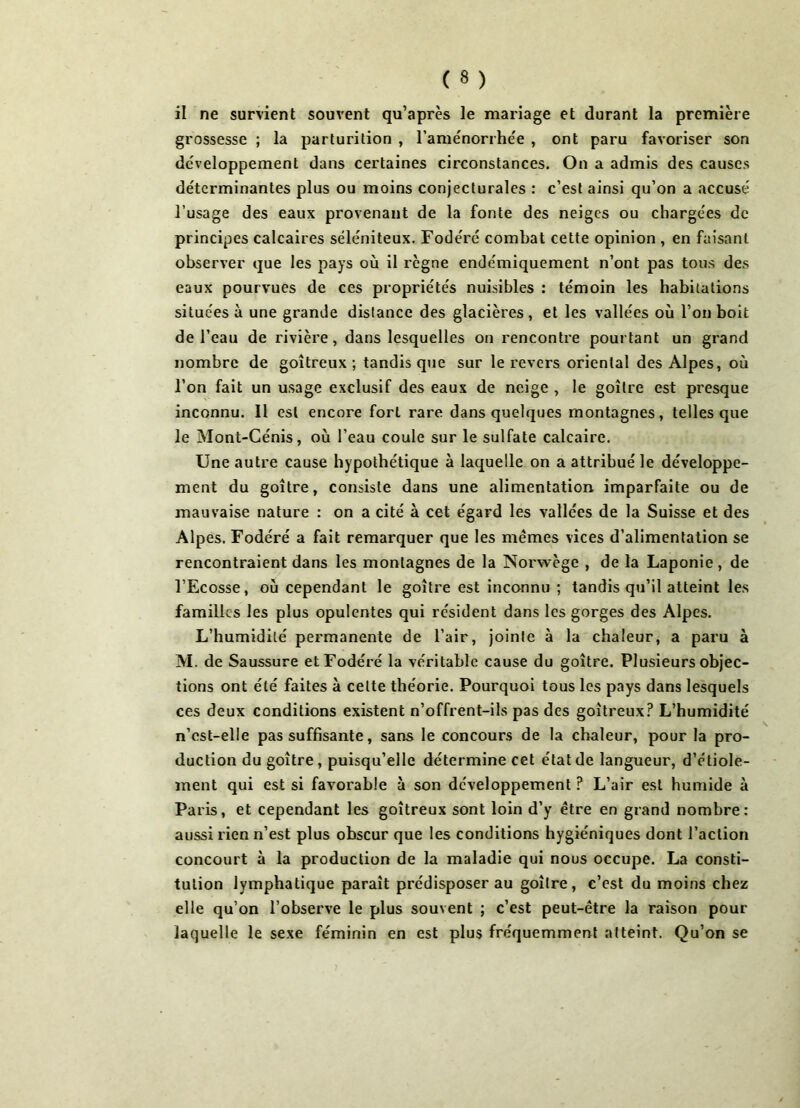 il ne survient souvent qu’après le mariage et durant la première grossesse ; la parturition , l’aménorrhée , ont paru favoriser son développement dans certaines circonstances. On a admis des causes déterminantes plus ou moins conjecturales : c’est ainsi qu’on a accusé l’usage des eaux provenant de la fonte des neiges ou chargées de principes calcaires séléniteux. Fodéré combat cette opinion , en faisant observer que les pays où il règne endémiquement n’ont pas tous des eaux pourvues de ces propriétés nuisibles : témoin les habitations situées à une grande distance des glacières , et les vallées où l’on boit de l’eau de rivière, dans lesquelles on rencontre pourtant un grand nombre de goitreux ; tandis que sur le revers oriental des Alpes, où l’on fait un usage exclusif des eaux de neige , le goitre est presque inconnu. Il est encore fort rare dans quelques montagnes, telles que le Mont-Cénis, où l’eau coule sur le sulfate calcaire. Une autre cause hypothétique à laquelle on a attribué le développe- ment du goitre, consiste dans une alimentation imparfaite ou de mauvaise nature : on a cité à cet égard les vallées de la Suisse et des Alpes. Fodéré a fait remarquer que les memes vices d’alimentation se rencontraient dans les montagnes de la Norwège , de la Laponie, de l’Ecosse, où cependant le goitre est inconnu ; tandis qu’il atteint les familles les plus opulentes qui résident dans les gorges des Alpes. L’humidité permanente de l’air, jointe à la chaleur, a paru à M. de Saussure et Fodéré la véritable cause du goitre. Plusieurs objec- tions ont été faites à celte théorie. Pourquoi tous les pays dans lesquels ces deux conditions existent n’offrent-ils pas des goitreux? L’humidité n’cst-elie pas suffisante, sans le concours de la chaleur, pour la pro- duction du goitre, puisqu’elle détermine cet état de langueur, d’étiole- ment qui est si favorable à son développement ? L’air est humide à Paris, et cependant les goitreux sont loin d’y être en grand nombre: aussi rien n’est plus ohscur que les conditions hygiéniques dont l’action concourt à la production de la maladie qui nous occupe. La consti- tution lymphatique paraît prédisposer au goitre, c’est du moins chez elle qu’on l’observe le plus souvent ; c’est peut-être la raison pour laquelle le sexe féminin en est plus fréquemment atteint. Qu’on se