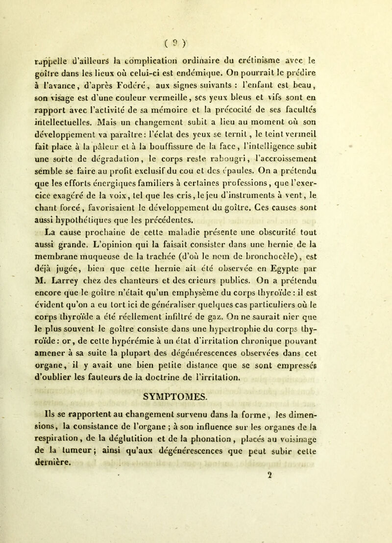 rappelle (Tailleurs la complication ordinaire du crétinisme avec le goitre dans les lieux où celui-ci est endémique. On pourrait le prédire à l’avance, d’après Fodéré, aux signes suivants : l’enfant est beau, son visage est d’une couleur vermeille, scs yeux bleus et vifs sont en rapport avec l’activité de sa mémoire et la précocité de ses facultés intellectuelles. Mais un changement subit a lieu au moment où son développement va paraître: l’éclat des yeux se ternit, le teint vermeil fait place à la pâleur et à la bouffissure de la face, l’intelligence subit une sorte de dégradation, le corps reste rabougri, l’accroissement semble se faire au profit exclusif du cou et des épaules. On a prétendu que les efforts énergiques familiers à certaines professions, que l’exer- cice exagéré de la voix, tel que les cris, le jeu d’instruments à vent, le chant forcé, favorisaient le développement du goitre. Ces causes sont aussi hypothétiques que les précédentes. La cause prochaine de cette maladie présente une obscurité tout aussi grande. L’opinion qui la faisait consister dans une hernie de la membrane muqueuse de la trachée (d’où le nom de bronchocèle), est déjà jugée, bien que celle hernie ait été observée en Egypte par M. Larrey chez des chanteurs et des crieurs publics. On a prétendu encore que le goitre n’était qu’un emphysème du corps thyroïde : il est évident qu’on a eu tort ici de généraliser quelques cas particuliers où le corps thyroïde a été réellement infiltré de gaz. On ne saurait nier que le plus souvent le goitre consiste dans une hypertrophie du corps thy- roïde: or, de cette hypérémie à un état d'irritation chronique pouvant amener à sa suite la plupart des dégénérescences observées dans cet organe, il y avait une bien petite distance que sc sont empressés d’oublier les fauteurs de la doctrine de l’irritation. SYMPTOMES. Ils se rapportent au changement survenu dans la forme , les dimen- sions, la consistance de l’organe ; à son influence sur les organes de la respiration, de la déglutition et de la phonation, placés au voisinage de la tumeur ; ainsi qu’aux dégénérescences que peut subir celte dernière. 2