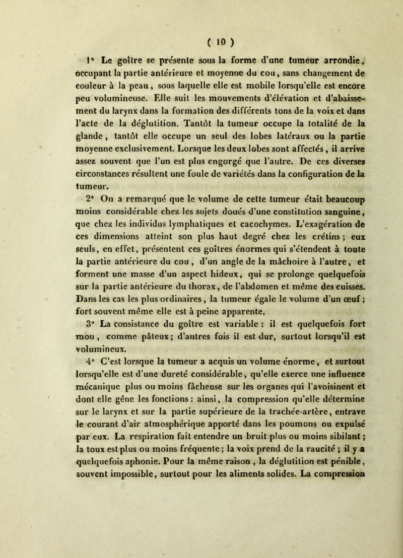 1° Le goitre se présente sous la forme d’une tumeur arrondie,' occupant la partie antérieure et moyenne du cou, sans changement de couleur à la peau, sous laquelle elle est mobile lorsqu’elle est encore peu volumineuse. Elle suit les mouvements d’élévation et d’abaisse- ment du larynx dans la formation des différents tons de la voix et dans l’acte de la déglutition. Tantôt la tumeur occupe la totalité de la glande , tantôt elle occupe un seul des lobes latéraux ou la partie moyenne exclusivement. Lorsque les deux lobes sont affectés , il arrive assez souvent que l’un est plus engorgé que l’autre. De ces diverses circonstances résultent une foule de variétés dans la configuration de la tumeur. 2° On a remarqué que le volume de cette tumeur était beaucoup moins considérable chez les sujets doués d’une constitution sanguine, que chez les individus lymphatiques et cacochymes. L’exagération de ces dimensions atteint son plus haut degré chez les crétins ; eux seuls, en effet, présentent ces goitres énormes qui s’étendent à toute la partie antérieure du cou , d’un angle de la mâchoire à l’autre, et forment une masse d’un aspect hideux, qui se prolonge quelquefois sur la partie antérieure du thorax, de l’abdomen et meme des cuisses. Dans les cas les plus ordinaires , la tumeur égale le volume d’un œuf ; fort souvent même elle est à peine apparente. 3° La consistance du goitre est variable : il est quelquefois fort mou , comme pâteux ; d’autres fois il est dur, surtout lorsqu’il est volumineux. 4° C’est lorsque la tumeur a acquis un volume énorme, et surtout lorsqu’elle est d’une dureté considérable, qu’elle exerce une influence mécanique plus ou moins fâcheuse sur les organes qui l’avoisinent et dont elle gêne les fonctions : ainsi, la compression qu’elle détermine sur le larynx et sur la partie supérieure de la trachée-artère, entrave le courant d’air atmosphérique apporté dans les poumons ou expulsé par eux. La respiration fait entendre un bruit plus ou moins sibilant ; la toux est plus ou moins fréquente ; la voix prend de la raucité ; il y a quelquefois aphonie. Pour la même raison , la déglutition est pénible, souvent impossible, surtout pour les aliments solides. La compression