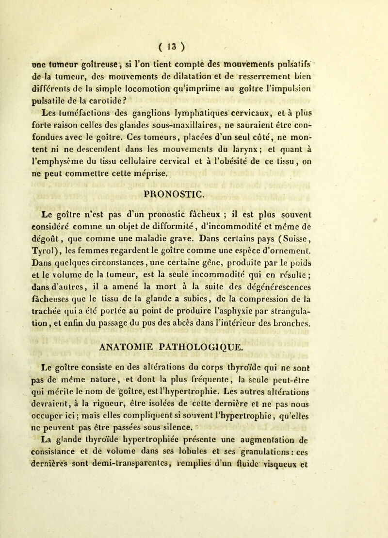 une tumeur goitreuse , si l’on lient compte des mouvemenls pulsatifs de la tumeur, des mouvements de dilatation et de resserrement bien différents de la simple locomotion qu’imprime au goitre l’impulsion pulsatile de la carotide? Les tuméfactions des ganglions lymphatiques cervicaux, et à plus forte raison celles des glandes sous-maxillaires , ne sauraient être con- fondues avec le goitre. Ces tumeurs, placées d’un seul côté, ne mon- tent ni ne descendent dans les mouvemenls du larynx; et quant à l’emphysème du tissu cellulaire cervical et à l’obésité de ce tissu, on ne peut commettre cette méprise. PRONOSTIC. Le goitre n’est pas d’un pronostic fâcheux ; il est plus souvent considéré comme un objet de difformité , d’incommodité et même de dégoût, que comme une maladie grave. Dans certains pays (Suisse, Tyrol), les femmes regardent le goitre comme une espèce d’ornement. Dans quelques circonstances, une certaine gêne, produite par le poids et le volume de la tumeur, est la seule incommodité qui en résulte ; dans d’autres, il a amené la mort à la suite des dégénérescences fâcheuses que le tissu de la glande a subies, de la compression de la trachée qui a été portée au point de produire l’asphyxie par strangula- tion , et enfin du passage du pus des abcès dans l’intérieur des bronches. ANATOMIE PATHOLOGIQUE. Le goitre consiste en des altérations du corps thyroïde qui ne sont pas de même nature, et dont la plus fréquente, la seule peut-être qui mérite le nom de goitre, est l’hypertrophie. Les autres altérations devraient, à la rigueur, être isolées de cette dernière et ne pas nous occuper ici ; mais elles compliquent si souvent l’hypertrophie, qu elles ne peuvent pas être passées sous silence. La glande thyroïde hypertrophiée présente une augmentation de consistance et de volume dans ses lobules et ses granulations : ces dernières sont demi-transparentes, remplies d’un fluide visqueux et