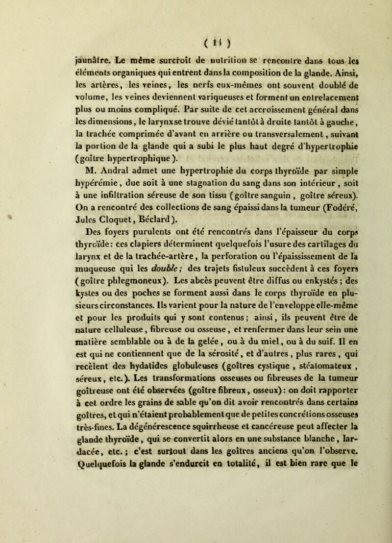 jaunâtre. Le même surcroît de nutrition se rencontre dans tous les éléments organiques qui entrent dans la composition de la glande. Ainsi, les artères, les veines, les nerfs eux-mêmes ont souvent doublé de volume, les veines deviennent variqueuses et forment un entrelacement plus ou moins compliqué. Par suite de cet accroissement général dans les dimensions, le larynx se trouve dévié tantôt à droite tantôt à gauche, la trachée comprimée d’avant en arrière ou transversalement, suivant la portion de la glande qui a subi le plus haut degré d’hypertrophie (goitre hypertrophique). M. Andral admet une hypertrophié du corps thyroïde par simple bypérémie , due soit à une stagnation du sang dans son intérieur , soit à une infiltration séreuse de son tissu (goitresanguin , goitre séreux). On a rencontré des collections de sang épaissi dans la tumeur (Fodéré, Jules Cloquet, Béclard). Des foyers purulents ont été rencontrés dans l’épaisseur du corps thyroïde: ces clapiers déterminent quelquefois l’usure des cartilages du larynx et de la trachée-artère, la perforation ou l’épaississement de la muqueuse qui les double; des trajets fistuleux succèdent à ces foyers (goitre phlegmoneux). Les abcès peuvent être diffus ou enkystés ; des kystes ou des poches se forment aussi dans le corps thyroïde en plu- sieurs circonstances. Ils varient pour la nature de l’enveloppe elle-même et pour les produits qui y sont contenus ; ainsi, ils peuvent être de nature celluleuse , fibreuse ou osseuse , et renfermer dans leur sein une matière semblable ou à de la gelée, ou à du miel, ou à du suif. 11 en est qui ne contiennent que de la sérosité, et d’autres , plus rares , qui recèlent des hydatides globuleuses (goitres cystique , stéalomateux , séreux, etc.). Les transformations osseuses ou fibreuses de la tumeur goitreuse ont été observées (goitrefibreux, osseux): on doit rapporter à cet ordre les grains de sable qu’on dit avoir rencontrés dans certains goitres, et qui n’étaient probablement que de petites concrétions osseuses très-fines. La dégénérescence squirrheuse et cancéreuse peut affecter la glande thyroïde, qui se convertit alors en une substance blanche, lar- dacée, etc.; c’est surtout dans les goitres anciens qu’on l’observe. Quelquefois la glande s’endurcit en totalité, il est bien rare que le