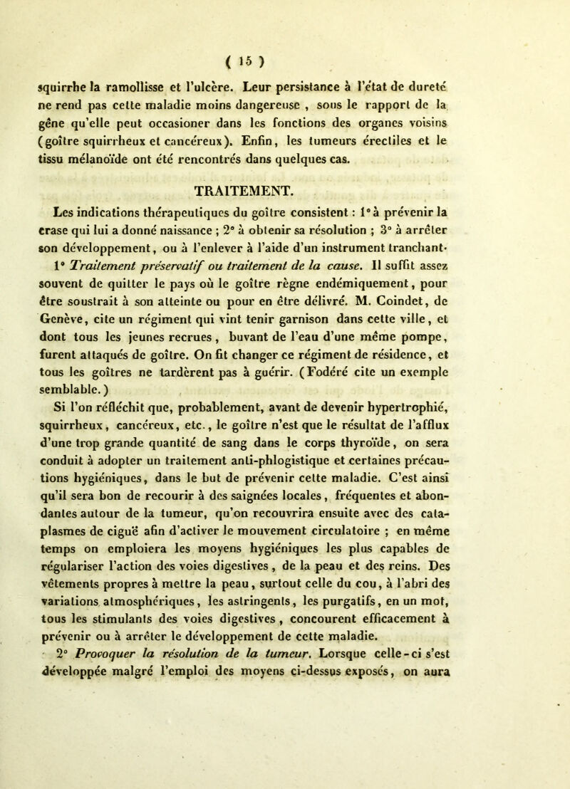 squirrhe la ramollisse et l’ulcère. Leur persistance à l’etat de dureté ne rend pas celte maladie moins dangereuse , sous le rapport de la gêne qu’elle peut occasioner dans les fonctions des organes voisins (goitre squirrheux et cancéreux). Enfin, les tumeurs érectiles et le tissu mélanoïde ont été rencontrés dans quelques cas. TRAITEMENT. Les indications thérapeutiques du goitre consistent : l°à prévenir la erase qui lui a donné naissance ; 2° à obtenir sa résolution ; 3° à arrêter son développement, ou à l’enlever à l’aide d’un instrument tranchant* 1® Traitement préservatif ou traitement de la cause. Il suffit assez souvent de quitter le pays où le goitre règne endémiquement, pour être soustrait à son atteinte ou pour en être délivré. M. Coindet, de Genève, cite un régiment qui vint tenir garnison dans cette ville, et dont tous les jeunes recrues, buvant de l’eau d’une même pompe, furent attaqués de goitre. On fit changer ce régiment de résidence, et tous les goitres ne tardèrent pas à guérir. (Fodéré cite un exemple semblable. ) Si l’on réfléchit que, probablement, avant de devenir hypertrophié, squirrheux, cancéreux, etc., le goitre n’est que le résultat de l’afflux d’une trop grande quantité de sang dans le corps thyroïde, on sera conduit à adopter un traitement anli-phlogistique et certaines précau- tions hygiéniques, dans le but de prévenir cette maladie. C’est ainsi qu’il sera bon de recourir à des saignées locales, fréquentes et abon- dantes autour de la tumeur, qu’on recouvrira ensuite avec des cata- plasmes de ciguë afin d’activer le mouvement circulatoire ; en même temps on emploiera les moyens hygiéniques les plus capables de régulariser l’action des voies digestives , de la peau et des reins. Des vêtements propres à mettre la peau, surtout celle du cou, à l’abri des variations atmosphériques, les astringents, les purgatifs, en un mot, tous les stimulants des voies digestives , concourent efficacement à prévenir ou à arrêter le développement de cette maladie. 2° Provoquer la résolution de la tumeur. Lorsque celle-ci s’est développée malgré l’emploi des moyens ci-dessus exposés, on aura