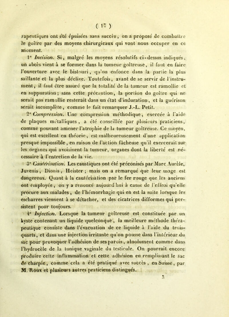 rapeutiques ont été épuisées sans succès , on a proposé de combattre Je goitre par des moyens chirurgicaux qui vont nous occuper en ce moment. 1° Incision. Si, malgré les moyens résolutifs ci-dessus indiqués, un abcès vient à se former dans la tumeur goitreuse, il faut en faire l’ouverture avec le bistouri, qu’on enfonce dans la partie la plus saillante et la plus déclive. Toutefois, avant de se servir de l’instru- ment, il faut être assuré que la totalité de la tumeur est ramollie et en suppuration; sans cette précaution, la portion du goitre qui ne serait pas ramollie resterait dans un état d’induration , et la guérison serait incomplète, comme le fait remarquer J.-L. Petit. 20 Compression. Une compression méthodique, exercée à l'aide de plaques métalliques , a été conseillée par plusieurs praticiens, comme pouvant amener l’atrophie de la tumeur goitreuse. Ce moyen, qui est excellent en théorie, est malheureusement d’une application presque impossible , en raison de l’action fâcheuse qu’il exercerait sur les organes qui avoisinent la tumeur, organes dont la liberté est né- cessaire à l’entretien de la vie. 3° Cautérisation. Les caustiques ont été préconisés par Marc Aurèle, Juvenis , Dionis , Heister ; mais on a remarqué que leur usage est dangereux. Quant à la cautérisation par le fer rouge que les anciens ont employée, on y a renoncé aujourd'hui à cause de l’effroi qu’elle procure aux malades, de l’hémorrhagie qui en est la suite lorsque les escharres viennent à se détacher, et des cicatrices difformes qui per- sistent pour toujours. 4° Injection. Lorsque la tumeur goitreuse est constituée par un kyste contenant un liquide quelconque , la meilleure méthode théra- peutique consiste dans l’évacuation de ce liquide à l’aide du trois- quarts, et dans une injection irritante qu’on pousse dans l’intérieur du sac pour provoquer l’adhésion de ses parois, absolument comme dans l’hydrocèle de la tunique vaginale du testicule. On pourrait encore produire celte inflammation et cette adhesion en remplissant le sac de charpie, comme cela a été pratiqué avec succès , en Suisse, par M. Roux et plusieurs autres praticiens distingués. 3