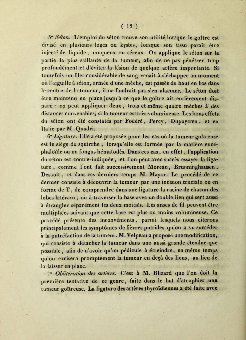 5° Selon. L’emploi du selon trouve son utilité lorsque le goitre est divisé en plusieurs loges ou kystes, lorsque son tissu paraît être injecté de liquide , muqueux ou séreux. On applique le séton sur la partie la plus saillante de la tumeur,. afin de ne pas pénétrer trop profondément et d’éviter la lésion de quelque artère importante. Si toutefois un filet considérable de sang venait à s’échapper au moment où l’aiguille à séton, armée d’une mèche, est passée de haut en bas dans le centre de la tumeur, il ne faudrait pas s’en alarmer. Le séton doit être maintenu en place jusqu’à ce que le goitre ait entièrement dis- paru : on peut appliquer deux , trois et même quatre mèches à des distances convenables, si la tumeur est très-volumineuse. Les bons effets du séton ont été constatés par Fodéré , Percy, Dupuytren , et en Italie par M. Quadri. 6° Ligature. Elle a été proposée pour les cas où la tumeur goitreuse est le siège du squirrhe , lorsqu’elle est formée par la matière encé- phaloïde ou un fongus hématodès. Dans ces cas, en effet, l’application du séton est contre-indiquée , et l’on peut avec succès essayer la liga- ture , comme l’ont fait successivement Moreau, Brunninghausen , Desault , et dans ces derniers temps M. Mayor. Le procédé de ce dernier consiste à découvrir la tumeur par une incision cruciale ou en forme de T, de comprendre dans une ligature la racine de chacun des lobes latéraux, ou à trav erser la base avec un double lien qui sert aussi à étrangler séparément les deux moitiés. Les anses de fil peuvent être multipliées suivant que cette base est plus ou moins volumineuse. Ce procédé présente des inconvénients, parmi lesquels nous citerons principalement les symptômes de fièvres putrides qu’on a vu succéder à la putréfaction de la tumeur. M. Velpeau a proposé une modification, qui consiste à détacher la tumeur dans une aussi grande étendue que possible, afin de n’avoir qu’un pédicule à étreindre, en même temps qu’on excisera promptement la tumeur en deçà des liens, au lieu de la laisser en place. 7° Oblitération des artères. C’est à M. Blizard que l’on doit la première tentative de ce genre, faite dans le but d’atrophier un* tumeur goitreuse, La ligature des artères thyroïdiennes a été faite avec