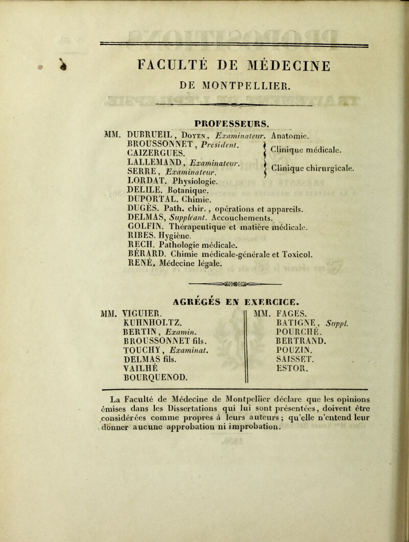 à FACULTÉ DE MÉDECINE DE MONTPELLIER. PROFESSEURS. MM. DUBMJE1L, Doyen, Examinateur. Anatomie. BROUSSONNET, Président. \ rv . . CA1ZERGUES. $ Clinique médicale LALLEMAND, Examinateur. SERRE , Examinateur. LORDAT. Physiologie. DELILE. Botanique. DUPORTAL. Chimie. DUGES. Path. chir. , opérations et appareils. DELMAS, Suppléant. Accouchements, GOLFIN. Thérapeutique et matière médicale. R1BES. Hygiène. RECH. Pathologie médicale. BÉRARD. Chimie médicale-générale et Toxicol. RENÉ, Médecine légale. Clinique chirurgicale. AGRÉGÉS ESV EXERCICE. MM. VIGUIER. KUHNHOLTZ. BERTIN , Examin. BROUSSONNETfds. TOUCHA, Examinât. DELMAS fils. VA IL HÉ BOURQUENOD. La Faculté de Médecine de Montpellier déclare que les opinions émises dans les Dissertations qui lui sont présentées, doivent être considérées comme propres à leurs auteurs ; qu’elle n’entend leur donner aucune approbation ni improbation. M. FAGES. BAT1GNE, Suppl, POURCHÉ. BERTRAND. POUZ1N. SAfSSET. ESTOR.