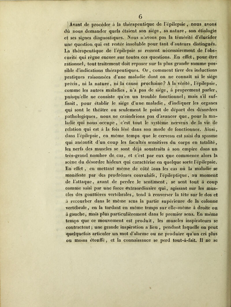 Avant de procéder à la thérapeutique de l’épilepsie , nous avons dû nous demander quels étaient son siège, sa nature, son étiologie et ses signes diagnostiques. Nous n’avons pas la témérité d’élucider une question qui est restée insoluble pour tant d’auteurs distingués. La thérapeutique de l’épilepsie se ressent nécessairement de l’obs- curité qui règne encore sur toutes ces questions. En effet, pour être rationnel, tout traitement doit reposer sur la plus grande somme pos- sible d’indications thérapeutiques. Or, comment tirer des inductions pratiques raisonnées d’une maladie dont on ne connaît ni le siège précis, ni la nature, ni la cause prochaine? A la vérité, l’épilepsie, comme les autres maladies, n’a pas de siège, à proprement parler, puisqu’elle ne consiste qu’en un trouble fonctionnel; mais s’il suf- fisait, pour établir le siège d’une maladie, d’indiquer les organes qui sont le théâtre ou seulement le point de départ des désordres pathologiques, nous ne craindrions pas d’avancer que, pour la ma- ladie qui nous occupe , c’est tout le système nerveux de la vie de relation qui est à la fois lésé dans son mode de fonctionner. Ainsi, dans l’épilepsie, en même temps que le cerveau est saisi du spasme qui anéantit d’uu coup les facultés sensitives du corps en totalité, les nerfs des muscles se sont déjà soustraits à son empire dans un très-grand nombre de cas, et c’est par eux que commence alors la scène du désordre hideux qui caractérise en quelque sorte l'épilepsie. En effet , en mettant même de côté tous les cas où la maladie se manifeste par des prodromes convulsifs, l’épileptique, au moment de l’attaque, avant de perdre le sentiment, se sent tout à coup comme saisi par une force extraordinaire qui, agissant sur les mus- cles des gouttières vertébrales, tend â renverser la tête sur le dos et à recourber dans le même sens la partie supérieure de la colonne vertébrale, en la tordant en même temps sur elle-même à droite ou à gauche, mais plus particulièrement dans le premier sens. En même temps que ce mouvement est produit, les muscles inspirateurs se contractent; une grande inspiration a lieu , pendant laquelle on peut quelquefois articuler un mot d’alarme ou ne produire qu’un cri plus ou moins étouffé, et la connaissance se perd tout-à-fait. Il ne se