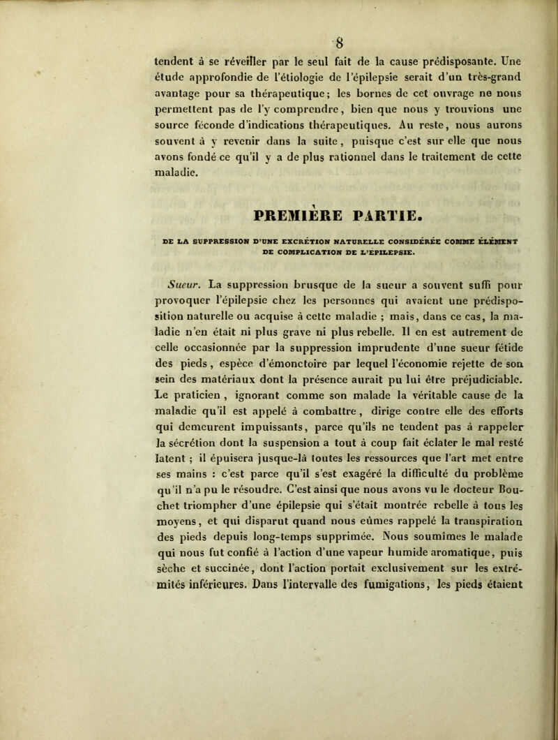 tendent à se réveiller par le seul fait de la cause prédisposante. Une étude approfondie de L’étiologie de l’épilepsie serait d’un très-grand avantage pour sa thérapeutique; les bornes de cet ouvrage ne nous permettent pas de l’y comprendre, bien que nous y trouvions une source féconde d’indications thérapeutiques. Au reste, nous aurons souvent à y revenir dans la suite , puisque c’est sur elle que nous avons fondé ce qu’il y a de plus rationnel dans le traitement de cette maladie. PREMIERE PARTIE. SE X.A SUPPRESSION D’UNE EXCRÉTION NATURELLE CONSIDÉRÉE COMME ÉLÉMENT DE COMPLICATION DE L’EPILEPSIE. Sueur. La suppression brusque de la sueur a souvent suffi pour provoquer l’épilepsie chez les personnes qui avaient une prédispo- sition naturelle ou acquise à cette maladie ; mais, dans ce cas, la ma- ladie n’en était ni plus grave ni plus rebelle. 11 en est autrement de celle occasionnée par la suppression imprudente d’une sueur fétide des pieds , espèce d’émonctoire par lequel l’économie rejette de son sein des matériaux dont la présence aurait pu lui être préjudiciable. Le praticien , ignorant comme son malade la véritable cause de la maladie qu’il est appelé à combattre , dirige contre elle des efforts qui demeurent impuissants, parce qu’ils ne tendent pas à rappeler la sécrétion dont la suspension a tout à coup fait éclater le mal resté latent ; il épuisera jusque-là toutes les ressources que l’art met entre ses mains : c’est parce qu’il s’est exagéré la difficulté du problème qu’il n’a pu le résoudre. C’est ainsi que nous avons vu le docteur Bou- chet triompher d’une épilepsie qui s était montrée rebelle à tous les moyens, et qui disparut quand nous eûmes rappelé la transpiration des pieds depuis long-temps supprimée. Nous soumîmes le malade qui nous fut confié à l’action d’une vapeur humide aromatique, puis sèche et succinée, dont l’action portait exclusivement sur les extré- mités inférieures. Dans l’intervalle des fumigations, les pieds étaient