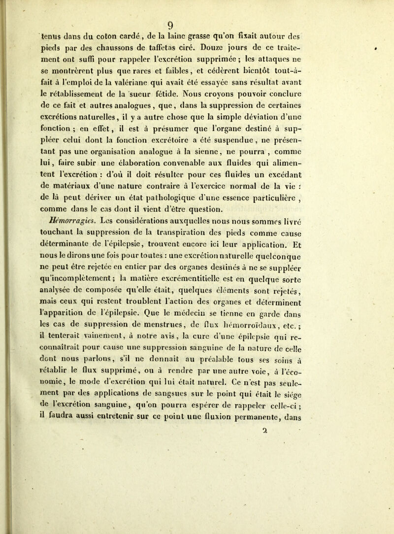 tenus dans du coton cardé, de la laine grasse qu’on fixait autour des pieds par des chaussons de taffetas ciré. Douze jours de ce traite- ment ont suffi pour rappeler l’excrétion supprimée; les attaques ne se montrèrent plus que rares et faibles, et cédèrent bientôt tout-à- fait à l’emploi de la valériane qui avait été essayée sans résultat avant le rétablissement de la sueur fétide. Nous croyons pouvoir conclure de ce fait et autres analogues, que, dans la suppression de certaines excrétions naturelles, il y a autre chose que la simple déviation d’une fonction; en effet, il est à présumer que l’organe destiné à sup- pléer celui dont la fonction excrétoire a été suspendue, ne présen- tant pas une organisation analogue à la sienne, ne pourra , comme lui, faire subir une élaboration convenable aux fluides qui alimen- tent l’excrétion : d’où il doit résulter pour ces fluides un excédant de matériaux d’une nature contraire à l’exercice normal de la vie : de là peut dériver un état pathologique d’une essence particulière , comme dans le cas dont il vient d’être question. Hémorragies. Les considérations auxquelles nous nous sommes livré touchant la suppression de la transpiration des pieds comme cause déterminante de l’épilepsie, trouvent encore ici leur application. Et nous le dirons une fois pour toutes : une excrétion naturelle quelconque ne peut être rejetée en entier par des organes destinés à ne se suppléer qu’incomplètement ; la matière exerémcntitielle est en quelque sorte analysée de composée quelle était, quelques éléments sont rejetés, mais ceux qui restent troublent l’action des organes et déterminent l’apparition de l cpilepsie. Que le médecin se tienne en garde dans les cas de suppression de menstrues, de flux hémorroïdaux, etc. ; il tenterait vainement, à notre avis, la cure d’une épilepsie qui re- connaîtrait pour cause une suppression sanguine de la nature de celle dont nous parlons, s’il ne donnait au préalable tous ses soins à rétablir le flux supprimé, ou à rendre par une autre voie, à l’éco- nomie, le mode d’excrétion qui lui était naturel. Ce n’est pas seule- ment par des applications de sangsues sur le point qui était le siège de l’excrétion sanguine, qu’on pourra espérer de rappeler celle-ci; il faudra aussi entretenir sur ce point une fluxion permanente, dans ‘2