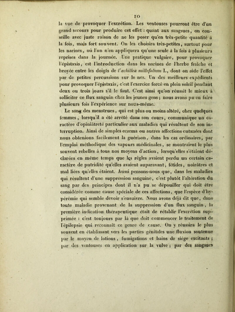 IO la vue de provoquer l’excrétion. Les ventouses pourront être d’un grand secours pour produire cet effet : quant aux sangsues, on con- seille avec juste raison de ne les poser qu’en très-petite quantité à la fois, mais fort souvent. On les choisira très-petites, surtout pour les narines, où l’on n’en appliquera qu’une seule à la fois à plusieurs reprises dans la journée. Une pratique vulgaire, pour provoquer l’épistaxis, est l’introduction dans les narines de l’herbe fraîche et broyée entre les doigts de l’achillea mille folium L, dont on aide l’effet par de petites percussions sur le nez. Un des meilleurs expédients pour provoquer l’épistaxis, c’est l’exercice forcé en plein soleil pendant deux ou trois jours s’il le faut. C’est ainsi qu’on réussit le mieux à solliciter ce flux sanguin chez les jeunes gens ; nous avons pu en faire plusieurs fois l’expérience sur nous-même. Le sang des menstrues , qui est plus ou moins altéré, chez quelques femmes , lorsqu’il a été arrêté dans son cours, communique un ca- ractère d’opiniâtreté particulier aux maladies qui résultent de son in- terruption. Ainsi de simples eczema ou autres affections cutanées dont nous obtenions facilement la guérison, dans les cas ordinaires, par l’emploi méthodique des vapeurs médicinales, se montraient le plus souvent rebelles à tous nos moyens d’action, lorsqu’elles setaient dé- clarées en même temps que lçs règles avaient perdu un certain ca- ractère de putridité quelles avaient auparavant, fétides, noirâtres et mal liées qu’elles étaient. Aussi pensons-nous que, dans les maladies qui résultent d’une suppression sanguine, c’est plutôt l’altération du sang par des principes dont il n’a pu se dépouiller qui doit être considérée comme cause spéciale de ces affections, que l’espèce d’hy- pérémie qui semble devoir s’ensuivre. INous avons déjà dit que, dans toute maladie provenant de la suppression d’un flux sanguin , la première indication thérapeutique était de rétablir l’excrétion sup- primée : c’est toujours par là que doit commencer le traitement de l’épilepsie qui reconnaît ce genre de cause. On y réussira le plus souvent en établissant vers les parties génitales une fluxion soutenue par le moyen de lotions , fumigations et bains de siège excitants ; par des ventouses en application sur la. vulve ; par des sangsues