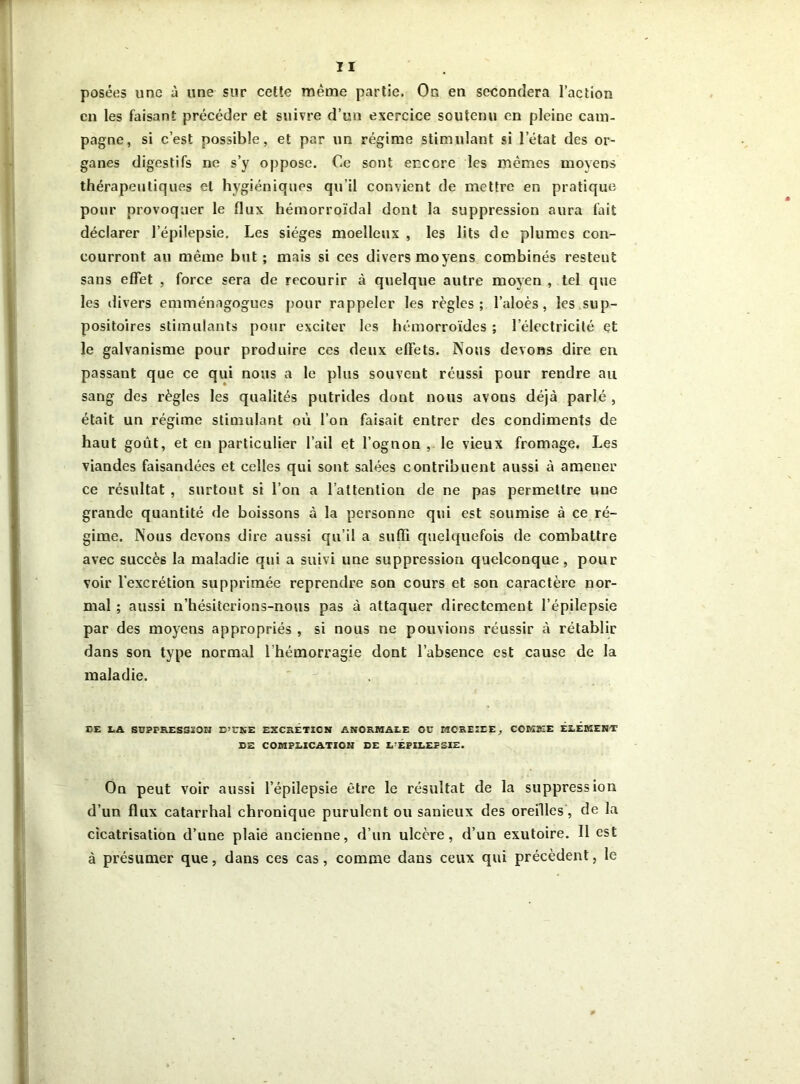 posées une à une sur cette même partie. On en secondera l’action en les faisant précéder et suivre d’un exercice soutenu en pleine cam- pagne, si c’est possible, et par un régime stimulant si l’état des or- ganes digestifs ne s’y oppose. Ce sont encore les mêmes moyens thérapeutiques et hygiéniques qu’il convient de mettre en pratique pour provoquer le flux hémorroïdal dont la suppression aura fait déclarer l’épilepsie. Les sièges moelleux , les lits de plumes con- courront au même but; mais si ces divers moyens combinés restent sans effet , force sera de recourir à quelque autre moyen , tel que les divers emménagogues pour rappeler les règles; l’aloès, les sup- positoires stimulants pour exciter les hémorroïdes ; l’électricité et le galvanisme pour produire ces deux effets. Nous devons dire en passant que ce qui nous a le plus souvent réussi pour rendre au sang des règles les qualités putrides dont nous avons déjà parlé , était un régime stimulant où l’on faisait entrer des condiments de haut goût, et en particulier l’ail et l’ognon , le vieux fromage. Les viandes faisandées et celles qui sont salées contribuent aussi à amener ce résultat , surtout si l’on a l’attention de ne pas permettre une grande quantité de boissons à la personne qui est soumise à ce ré- gime. Nous devons dire aussi qu’il a suffi quelquefois de combattre avec succès la maladie qui a suivi une suppression quelconque, pour voir l'excrétion supprimée reprendre son cours et son caractère nor- mal ; aussi n’hésiterions-nous pas à attaquer directement l’épilepsie par des moyens appropriés , si nous ne pouvions réussir à rétablir dans son type normal l'hémorragie dont l’absence est cause de la maladie. CE LA SUPPRESSION D’UNE EXCRÉTION ANORMALE OU KCREIEE, COMME ELEMENT DE COMPLICATION DE L’ÉPILEPSIE. Ou peut voir aussi l’épilepsie être le résultat de la suppression d’un flux catarrhal chronique purulent ou sanieux des oreilles, de la cicatrisation d’une plaie ancienne, d’un ulcère, d’un exutoire. Il est à présumer que, dans ces cas, comme dans ceux qui précèdent, le