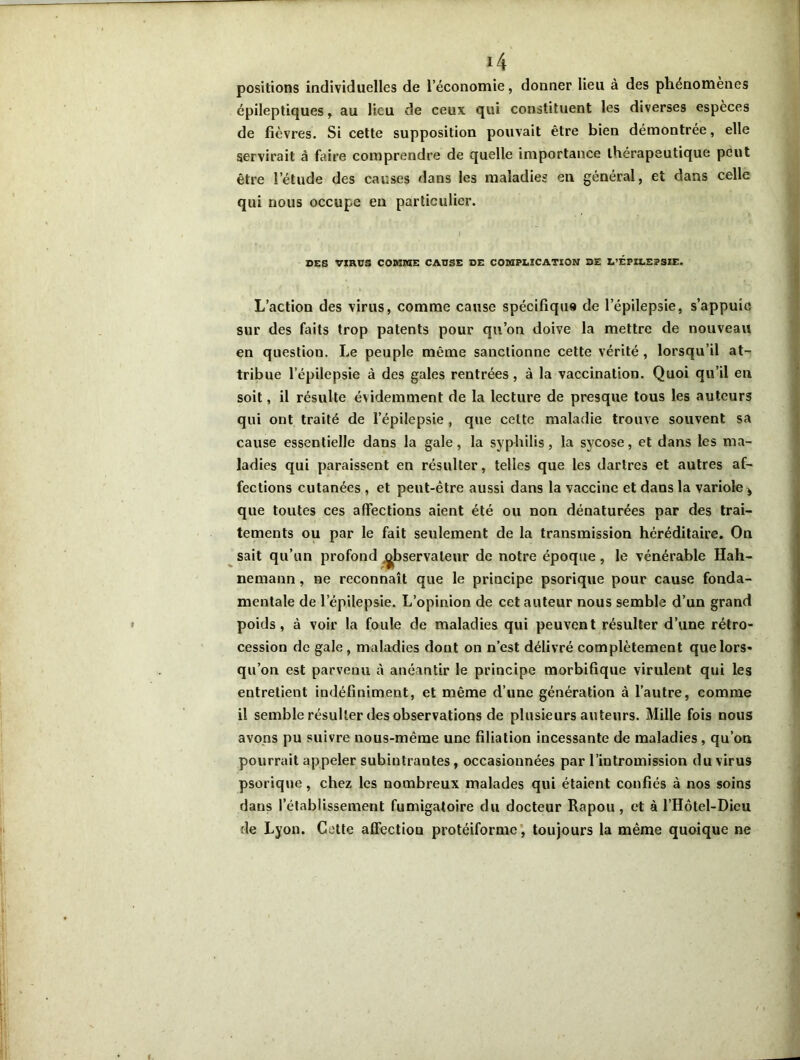 positions individuelles de l’économie, donner lieu à des phénomènes épileptiques, au lieu de ceux qui constituent les diverses espèces de fièvres. Si cette supposition pouvait être bien démontrée, elle servirait à faire comprendre de quelle importance thérapeutique peut être l’étude des causes dans les maladies en général, et dans celle qui nous occupe en particulier. . * I DES VIRUS COMME CAUSE DE COMPLICATION DE L’ÉPILEPSIE. L’action des virus, comme cause spécifique de l’épilepsie, s’appuie sur des faits trop patents pour qu’on doive la mettre de nouveau en question. Le peuple même sanctionne cette vérité, lorsqu’il at- tribue l’épilepsie à des gales rentrées, à la vaccination. Quoi qu’il en soit, il résulte évidemment de la lecture de presque tous les auteurs qui ont traité de l’épilepsie , que celte maladie trouve souvent sa cause essentielle dans la gale, la syphilis, la sycose, et dans les ma- ladies qui paraissent en résulter, telles que les dartres et autres af- fections cutanées , et peut-être aussi dans la vaccine et dans la variole * que toutes ces affections aient été ou non dénaturées par des trai- tements ou par le fait seulement de la transmission héréditaire. On sait qu’un profond ^bservateur de notre époque, le vénérable Hah- nernann, ne reconnaît que le principe psorique pour cause fonda- mentale de l’épilepsie. L’opinion de cet auteur nous semble d’un grand poids, à voir la foule de maladies qui peuvent résulter d’une rétro- cession de gale , maladies dont on n’est délivré complètement que lors* qu’on est parvenu cà anéantir le principe morbifique virulent qui les entretient indéfiniment, et même d’une génération à l’autre, comme il semble résulter des observations de plusieurs auteurs. Mille fois nous avons pu suivre nous-même une filiation incessante de maladies, qu’on pourrait appeler subintrantes, occasionnées par l’intromission du virus psorique, chez les nombreux malades qui étaient confiés à nos soins dans l’établissement fumigatoire du docteur Rapou, et à l’Hôtel-Dicu de Lyon. Cette affection protéiforme, toujours la même quoique ne