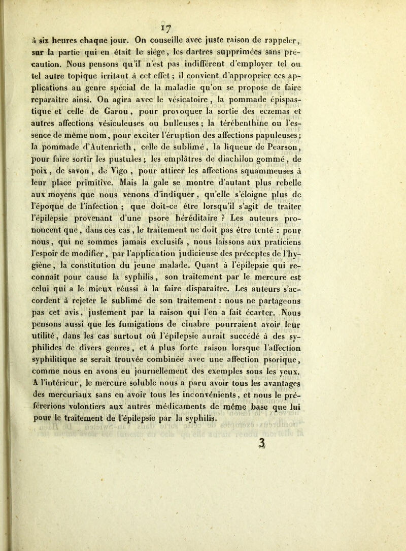 *7 à six heures chaque jour. On conseille avec juste raison de rappeler, sur la partie qui en était le siège, les dartres supprimées sans pré- caution. Nous pensons qu’il n’est pas indifférent d’employer tel ou tel autre topique irritant à cet effet ; il convient d’approprier ces ap- plications au genre spécial de la maladie qu’on se propose de faire reparaître ainsi. On agira avec le vésicatoire , la pommade épispas- tique et celle de Garou , pour provoquer la sortie des eczemas et autres affections vésiculeuses ou bulleuses ; la térébenthine ou l’es- sence de même nom, pour exciter l’éruption des affections papuleuses; la pommade d’Autenrieth , celle de sublimé, la liqueur de Pearson, pour faire sortir les pustules; les emplâtres de diachilon gommé, de poix, de savon , de Vigo , pour attirer les affections squammeuses à leur place primitive. Mais la gale se montre d’autant plus rebelle aux moyens que nous venons d’indiquer, quelle s’éloigne plus de l’époque de l’infection ; que doit-ce être lorsqu’il s’agit de traiter l’épilepsie provenant d’une psore héréditaire ? Les auteurs pro- noncent que, dans ces cas , le traitement ne doit pas être tenté : pour nous, qui ne sommes jamais exclusifs , nous laissons aux praticiens l’espoir de modifier , par l’application judicieuse des préceptes de l’hy- giène , la constitution du jeune malade. Quant à l’épilepsie qui re- connaît pour cause la syphilis, son traitement par le mercure est celui qui a le mieux réussi à la faire disparaître. Les auteurs s’ac- cordent à rejeter le sublimé de son traitement : nous ne partageons pas cet avis, justement par la raison qui l’en a fait écarter. Nous pensons aussi que les fumigations de cinabre pourraient avoir leur utilité, dans les cas surtout où l’épiîepsie aurait succédé à des sy- philides de divers genres, et à plus forte raison lorsque l’affection syphilitique se serait trouvée combinée avec une affection psorique, comme nous en avons eu journellement des exemples sous les yeux. A l’intérieur, le mercure soluble nous a paru avoir tous les avantages des mercuriaux sans en avoir tous les inconvénients, et nous le pré- férerions volontiers aux autres médicaments de même base que lui pour le traitement de l'épilepsie par la syphilis. 3