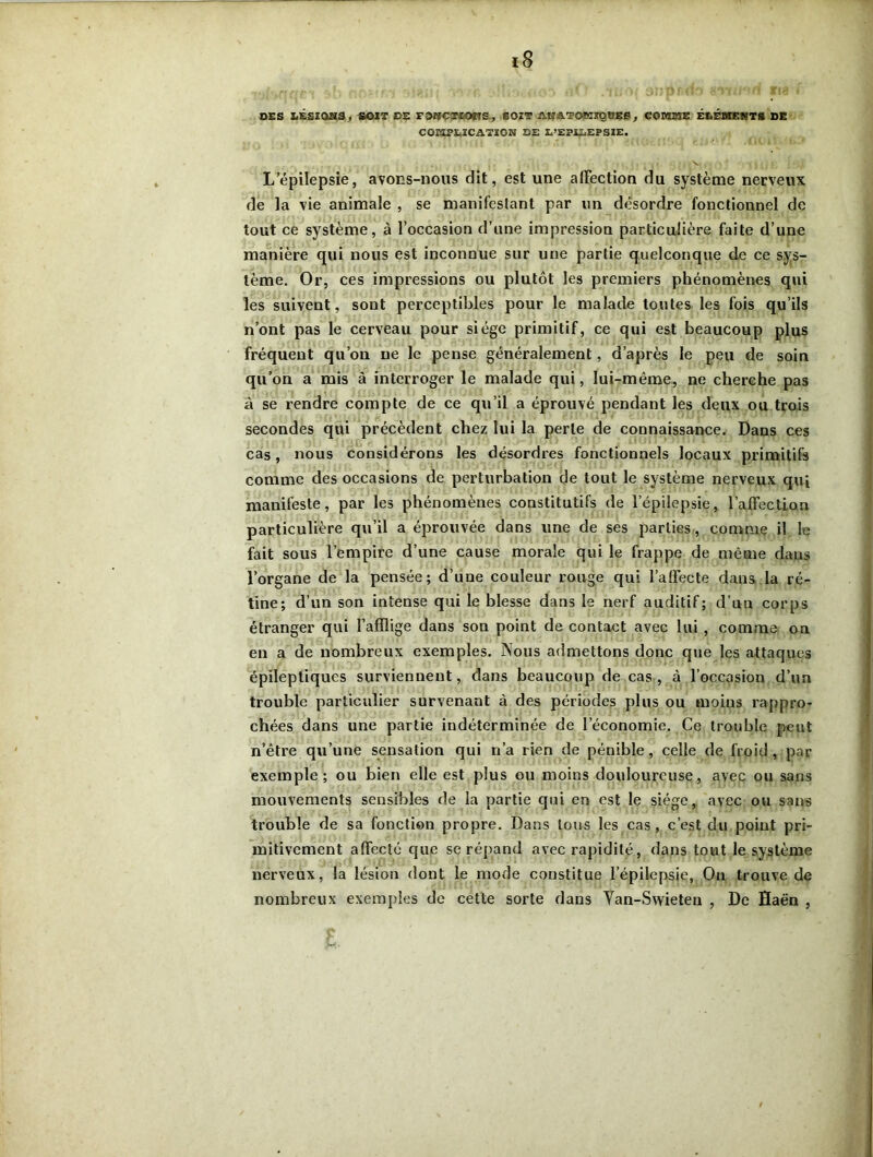 DES LÉSIQSS, SOIT DE FOrfCTIOïIS, SOZT AK&TOKXQVES, COMME ÉLÉMENTS DE COEIPEICATÎON DE D’EPILEPSIE. L’épilepsie, avons-nous dit, est une affection du système nerveux de la vie animale , se manifestant par un désordre fonctionnel de tout ce système, à l’occasion d’une impression particulière faite d’une manière qui nous est inconnue sur une partie quelconque de ce sys- tème. Or, ces impressions ou plutôt les premiers phénomènes qui les suivent, sont perceptibles pour le malade toutes les fois qu’ils n’ont pas le cerveau pour siège primitif, ce qui est beaucoup plus fréquent qu’on ne le pense généralement, d’après le peu de soin qu’on a mis à interroger le malade qui, lui-même, ne cherche pas à se rendre compte de ce qu’il a éprouvé pendant les deux ou trois secondes qui précèdent chez lui la perle de connaissance. Dans ces cas, nous considérons les désordres fonctionnels locaux primitifs comme des occasions de perturbation de tout le système nerveux qui manifeste, par les phénomènes constitutifs de l’épilepsie, l’affection particulière qu’il a éprouvée dans une de ses parties, comme il le fait sous l’empire d’une cause morale qui le frappe de même dans l’organe de la pensée; d’une couleur rouge qui l’affecte dans la ré- tine; d’un son intense qui le blesse dans le nerf auditif; d’un corps étranger qui l’afflige dans son point de contact avec lui , comme on en a de nombreux exemples. Nous admettons donc que les attaques épileptiques surviennent, dans beaucoup de cas, à l’occasion d’un trouble particulier survenant à des périodes plus ou moins rappro- chées dans une partie indéterminée de l’économie. Ce trouble peut n’être qu’une sensation qui n’a rien de pénible, celle de froid , par exemple; ou bien elle est plus ou moins douloureuse, avec ou sans mouvements sensibles de la partie qui en est le siège, avec ou sans trouble de sa fonction propre. Dans tous les cas , c’est du point pri- mitivement affecté que se répand avec rapidité , dans tout le système nerveux, la lésion dont le mode constitue l’épilepsie. On trouve de nombreux exemples de cette sorte dans Yan-Swieten , De Haën ,