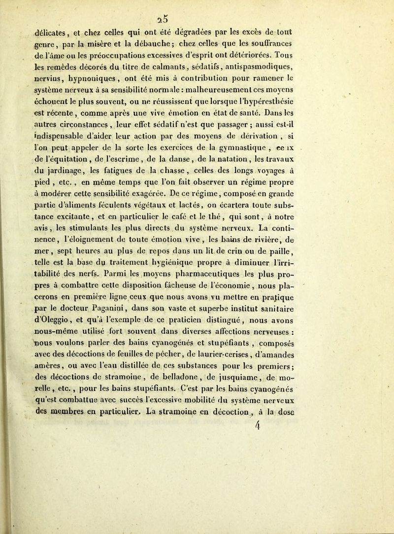 ^5 délicates, et chez celles qui ont été dégradées par les excès de tout genre, par la misère et la débauche; chez celles que les souffrances de lame ou les préoccupations excessives d’esprit ont détériorées. Tous les remèdes décorés du titre de calmants, sédatifs, antispasmodiques, nervius, hypnouiques , ont été mis à contribution pour ramener le système nerveux à sa sensibilité normale: malheureusement ces moyens échouent le plus souvent, ou ne réussissent que lorsque l’hypéresthésie est récente, comme après une vive émotion en état de santé. Dans les autres circonstances, leur effet sédatif n’est que passager; aussi est-il indispensable d’aider leur action par des moyens de dérivation , si l’on peut appeler de la sorte les exercices de la gymnastique , ce îx de l’équitation, de l’escrime, de la danse, de la natation, les travaux du jardinage, les fatigues de la chasse, celles des longs voyages à pied , etc. , en même temps que l’on fait observer un régime propre à modérer cette sensibilité exagérée. De ce régime, composé en grande partie d’aliments féculents végétaux et lactés, on écartera toute subs- tance excitante, et en particulier le café et le thé, qui sont, à notre avis, les stimulants les plus directs du système nerveux. La conti- nence, l’éloignement de toute émotion vive , les bains de rivière, de mer, sept heures au plus de repos dans un lit de crin ou de paille, telle est la base du traitement hygiénique propre à diminuer l’irri- tabilité des nerfs. Parmi les moyens pharmaceutiques les plus pro- pres à combattre cette disposition fâcheuse de l’économie, nous pla- cerons en première ligne ceux que nous avons vu mettre en pratique par le docteur Paganini, dans son vaste et superbe institut sanitaire d’Oleggio, et qua l’exemple de ce praticien distingué, nous avons nous-même utilisé fort souvent dans diverses affections nerveuses : nous voulons parler des bains cyanogénés et stupéfiants , composés avec des décoctions de feuilles de pêcher, de laurier-cerises , d’amandes amères, ou avec l’eau distillée de ces substances pour les premiers; des décoctions de stramoine, de belladone, de jusquiame, de mo- relle, etc., pour les bains stupéfiants. C’est par les bains cyanogénés qu est combattue avec succès l’excessive mobilité du système nerveux des membres en particulier. La stramoine en décoction, à la dose 4