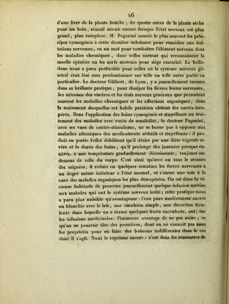 i6 d’une livre de la plante fraîche , de quatre onces de la plante sèche pour un bain , réussit mieux encore lorsque 1’élat nerveux est plus grand, plus complexe. M Paganini associe le plus souvent les prin- cipes cyanogénés à cette dernière substance pour remédier aux irri- tations nerveuses, en un mot pour combattre l’élément nerveux dans les maladies chroniques , dans celles surtout qui reconnaissent la moelle épinière ou les nerfs moteurs pour siège essentiel. La bella- done nous a paru préférable pour celles où le système nerveux gé- néral était lésé sans prédominance sur telle ou telle autre partie en particulier. Le docteur Gilibert, de Lyon, y a journellement recours dans sa brillante pratique, pour dissiper les fièvres lentes nerveuses, les névroses des viscères et les états nerveux généraux que présentent souvent les maladies chroniques et les affections organiques, dans le traitement desquelles cet habile praticien obtient des succès ines- pérés. Dans l’application des bains cyanogénés et stupéfiants au trai- tement des maladies avec excès de sensibilité, le docteur Paganini, avec ses vues de contre-stimulisme, ne se borne pas à opposer aux maladies sthéniques des médicaments sédatifs et stupéfiants : il pro- duit en partie l’effet débilitant qu’il désire par une diète végétale sé- vère et la durée des bains , qu’il prolonge des journées presque en- tières, à une température graduellement décroissante, toujours au- dessous de celle du corps. C’est ainsi qu’avec ou sans le secours des saignées, il réduit en quelques semaines les forces nerveuses à un degré même inférieur à l’état normal, et s’ouvre une voie à la cure des maladies organiques les plus désespérées. On est dans la vi- cieuse habitude de prescrire journellement quelque infusion nervine aux malades qui ont le système nerveux irrité; cette pratique nous a paru plus nuisible qu’avantageuse : l’eau pure modérément sucrée ou blanchie avec le lait, une émulsion simple, une décoction fécu- lente dans laquelle on a écrasé quelques fruits succulents, ont, sur les infusions médicinales, l’immense avantage de ne pas nuire; ce qu’on ne pourrait dire des premières, dont on ne connaît pas assez les propriétés pour en faire des boissous indifférentes dans le cas dont il s’agit. Nous le répétons encore : c’est dans les ressources de