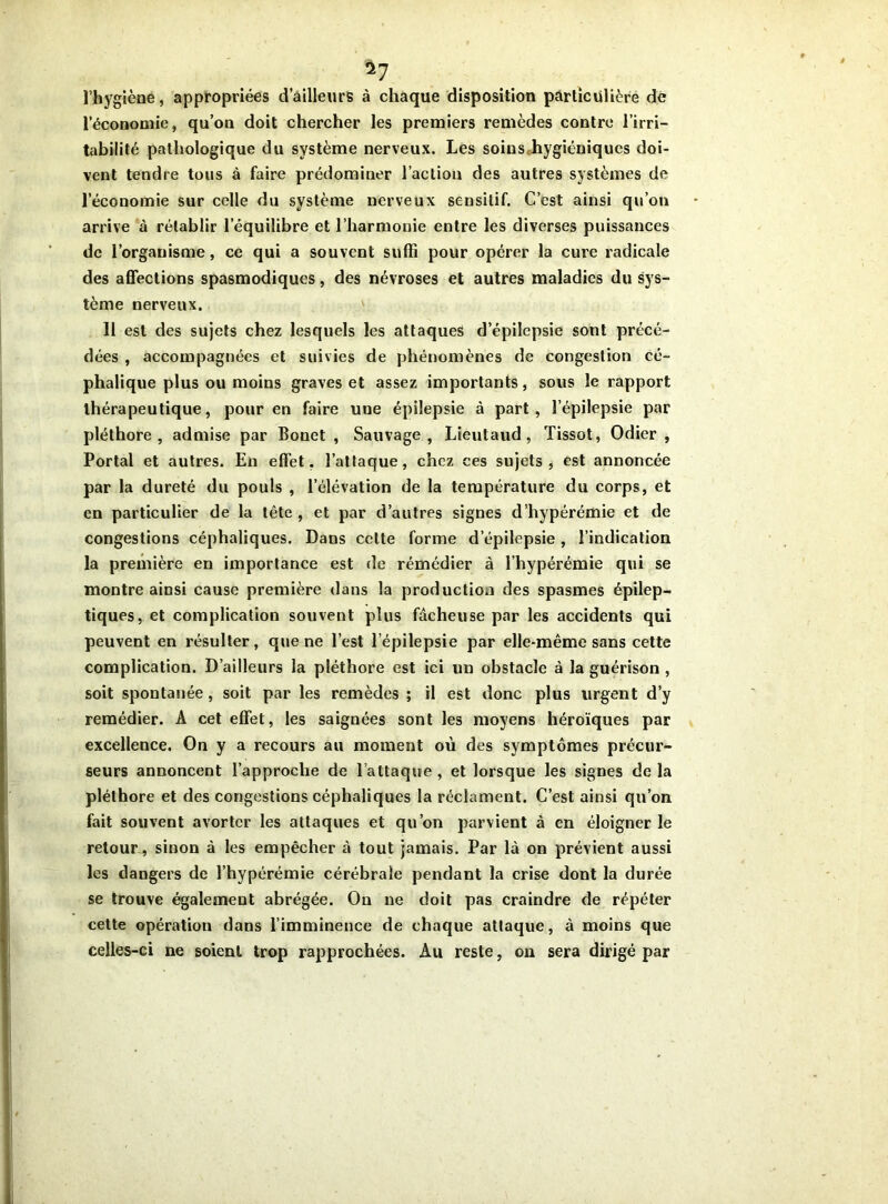 ^7 l’hygiène, appropriées d’ailleurs à chaque disposition particulière de l’économie, qu’on doit chercher les premiers remèdes contre l’irri- tabilité pathologique du système nerveux. Les soins hygiéniques doi- vent tendre tous à faire prédominer l’action des autres systèmes de l’économie sur celle du système nerveux sensitif. C’est ainsi qu’on arrive à rétablir l’équilibre et l’harmonie entre les diverses puissances de l’organisme, ce qui a souvent suffi pour opérer la cure radicale des affections spasmodiques, des névroses et autres maladies du sys- tème nerveux. Il est des sujets chez lesquels les attaques d’épilepsie sont précé- dées , accompagnées et suivies de phénomènes de congestion cé- phalique plus ou moins graves et assez importants, sous le rapport thérapeutique, pour en faire uue épilepsie à part, l’épilepsie par pléthore, admise par Bonet , Sauvage, Lieutaud, Tissot, Odier , Portai et autres. En effet, l’attaque, chez ces sujets, est annoncée par la dureté du pouls , l’élévation de la température du corps, et en particulier de la tête , et par d’autres signes d’hypérémie et de congestions céphaliques. Dans cette forme d’épilepsie , l’indication la première en importance est de rémédier à l’hypérémie qui se montre ainsi cause première dans la production des spasmes épilep- tiques, et complication souvent plus fâcheuse par les accidents qui peuvent en résulter, que ne l’est l’épilepsie par elle-même sans cette complication. D’ailleurs la pléthore est ici un obstacle à la guérison , soit spontanée, soit par les remèdes ; il est donc plus urgent d’y remédier. A cet effet, les saignées sont les moyens héroïques par excellence. On y a recours au moment où des symptômes précur- seurs annoncent l’approche de l’attaque , et lorsque les signes de la pléthore et des congestions céphaliques la réclament. C’est ainsi qu’on fait souvent avorter les attaques et qu’on parvient à en éloigner le retour, sinon à les empêcher à tout jamais. Par là on prévient aussi les dangers de l’hypérémie cérébrale pendant la crise dont la durée se trouve également abrégée. On ne doit pas craindre de répéter cette opération dans l’imminence de chaque attaque, à moins que celles-ci ne soient trop rapprochées. Au reste, on sera dirigé par