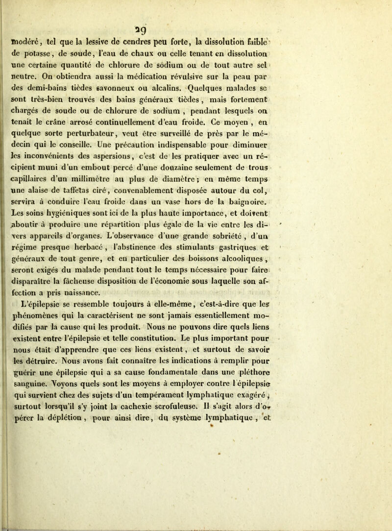 *9 modéré, tel que la lessive de cendres peu forte, la dissolution Faible' de potasse, de soude, l’eau de chaux ou celle tenant en dissolution une certaine quantité de chlorure de sodium ou de tout autre sel neutre. On obtiendra aussi la médication révulsive sur la peau par des demi-bains tièdes savonneux ou alcalins. Quelques malades se sont très-bien trouvés des bains généraux tièdes , mais fortement chargés de soude ou de chlorure de sodium , pendant lesquels on tenait le crâne arrosé continuellement d’eau froide. Ce moyen , en quelque sorte perturbateur, veut être surveillé de près par le mé- decin qui le conseille. Une précaution indispensable pour diminuer les inconvénients des aspersions, c’est de les pratiquer avec un ré- cipient muni d’un embout percé d’une douzaine seulement de trous capillaires d’un millimètre au plus de diamètre ; en même temps une alaise de taffetas ciré, convenablement disposée autour du col, servira à conduire l’eau froide dans un vase hors de la baignoire. Les soins hygiéniques sont ici de la plus haute importance, et doivent ^aboutir à produire une répartition plus égale de la vie entre les di- vers appareils d’organes. L’observance d’une grande sobriété , d’un régime presque herbacé , l’abstinence des stimulants gastriques et généraux de tout genre, et en particulier des boissons alcooliques , seront exigés du malade pendant tout le temps nécessaire pour faire disparaître la fâcheuse disposition de l’économie sous laquelle son af- fection a pris naissance. L’épilepsie se ressemble toujours à elle-même, c’est-à-dire que les phénomènes qui la caractérisent ne sont jamais essentiellement mo- difiés par la cause qui les produit. Nous ne pouvons dire quels liens existent entre l’épilepsie et telle constitution. Le plus important pour nous était d’apprendre que ces liens existent, et surtout de savoir les détruire. Nous avons fait connaître les indications à remplir pour guérir une épilepsie qui a sa cause fondamentale dans une pléthore sanguine. Voyons quels sont les moyens à employer contre 1 épilepsie qui survient chez des sujets d’un tempérament lymphatique exagéré , surtout lorsqu’il s’y joint la cachexie scrofuleuse. Il s’agit alors dW pérer la déplétion , pour ainsi dire, du système lymphatique , et