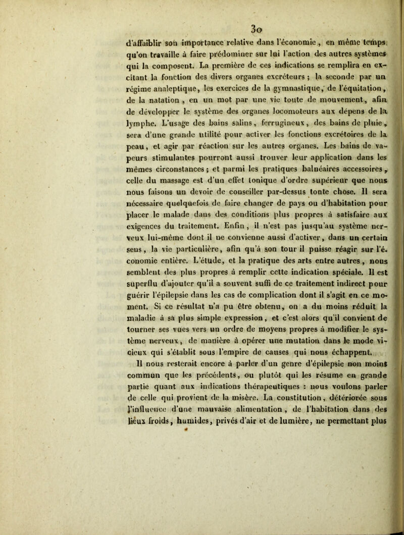 d’affaiblir son importance relative dans l’économie , en même temps qu’on travaille à faire prédominer sur lui l’action des autres système* qui la composent. La première de ces indications se remplira en ex- citant la fonction des divers organes excréteurs ; la seconde par un régime analeptique, les exercices de la gymnastique, de l’équitation, de la natation , en un mot par une vie toute de mouvement, afin de développer le système des organes locomoteurs aux dépens de la lymphe. L’usage des bains salins, ferrugineux, des bains de pluie, sera d’une grande utilité pour activer les fonctions excrétoires de la peau, et agir par réaction sur les autres organes. Les bains de va- peurs stimulantes pourront aussi trouver leur application dans les mêmes circonstances ; et parmi les pratiques balnéaires accessoires , celle du massage est d’un effet tonique d’ordre supérieur que nous nous faisons un devoir de conseiller par-dessus tonte chose. Il sera nécessaire quelquefois de faire changer de pays ou d’habitation pour placer le malade dans des conditions plus propres à satisfaire aux exigences du traitement. Enfin, il n’est pas jusqu’au système ner- veux lui-même dont il ue convienne aussi d’activer, dans un certain sens, la vie particulière, afin qu’à son tour il puisse réagir surl’é. conomie entière. L’étude, et la pratique des arts entre autres, nous semblent des plus propres à remplir cette indication spéciale. Il est superflu d’ajouter qu’il a souvent suffi de ce traitement indirect pour guérir l’épilepsie dans les cas de complication dont il s’agit en ce mo- ment. Si ce résultat u’a pu être obtenu, on a du moins réduit la maladie à sa plus simple expression, et c’est alors qu’il convient de tourner ses vues vers un ordre de moyens propres à modifier le sys- tème nerveux, de manière à opérer une mutation dans le mode vi- cieux qui s’établit sous l’empire de causes qui nous échappent. 11 nous resterait encore à parler d’un genre d’épilepsie non moins commun que les précédents, ou plutôt qui les résume en grande partie quant aux indications thérapeutiques : uous voulons parler de celle qui provient de la misère. La constitution, détériorée sous J’influence d’une mauvaise alimeutation , de l’habitation dans des lieux froids, humides, privés d’air et de lumière, ne permettant plus