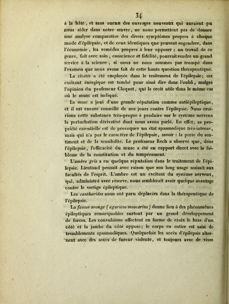 à la hâte , et sans aucun des ouvrages nouveaux qui auraient pu nous aider dans notre œuvre, ne nous permettent pas de donner une analyse comparative des divers symptômes propres à chaque mode d’épilepsie, et de ceux identiques que peuvent engendrer, dans l’économie , les remèdes propres à leur opposer ; un travail de ce genre, fait avec soin , conscience et fidélité, pourrait rendre un grand service à la science , si nous ne nous sommes pas trompé dans l’examen que nous avons fait de cette haute question thérapeutique. La civette a été employée dans le traitement de l’épilepsie; cet excitant énergique est tombé pour ainsi dire dans l’oubli, malgré l’opinion du professeur Cloquet, qui la croit utile dans le même cas où le musc est indiqué. Le musc a joui d’une grande réputation comme antiépileptique, et il est encore conseillé de nos jours contre l’épilepsie. Nous croi- rions cette substance très-propre à produire sur le système nerveux la perturbation dérivativè dont nous avons parlé. En effet, sa pro- priété essentielle est de provoquer un état spasmodique très-intense, mais qui n’a pas le caractère de l’épilepsie, savoir : la perte du sen- timent et de la sensibilité. Le professeur Rech a observé que, dans Fépilepsie, l’efficacité du musc a été en rapport direct avec la fai- blesse de la constitution et du tempérament. L'ambre gris a eu quelque réputation dans le traitement de l’épi- lepsie. Lieutaud pensait avec raison que son long usage nuisait aux facultés de l’esprit. L’ambre est un excitant du système nerveux, qui, administré avec réserve, nous semblerait avoir quelque avantage contre le vertige épileptique. Les cantharides nous ont paru déplacées dans la thérapeutique de l’épilepsie. La fausse oronge ( agaricus muscarius ) donne lieu à des phénomènes épileptiques remarquables surtout par un grand développement de forces. Les convulsions affectent en forme de croix le bras d’un côté et la jambe du côté opposé; le corps en entier est saisi de tremblements spasmodiques. Quelquefois les accès d’épilepsie alter- nent avec des accès de fureur violente, et toujours avec de vives