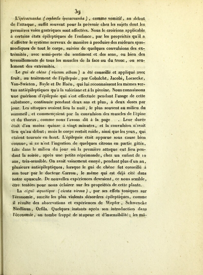 L'ipécacuanha ( cephœlis tpecacuanha ) , comme vomitif, au début de l’attaque, suffit souvent pour la prévenir chez les sujets dont les premières voies gastriques sont affectées. Nous le croirions applicable à certains états épileptiques de l’enfance, par les propriétés qu’il a d’affecter le système nerveux de manière à produire des raideurs spas- modiques de tout le corps, suivies de quelques convulsions des ex- trémités , avec semi-perte du sentiment et des sens, ou bien des tressaillements de tous les muscles de la face ou du tronc, ou seu- lement des extrémités. Le gui de chêne ( viscum album ) a été conseillé et appliqué avec fruit, au traitement de l’épilepsie, par Cobalcht, Jacobi, Locsecke, Van-Swieten , Bayle et De Haën, qui lui reconnaissent les mêmes ver- tus antiépileptiques qu’à la valériane et à la pivoine. Nous connaissons line guérison d’épilepsie qui s’est effectuée pendant l’usage de cette substance, continuée pendaut deux ans et plus, à deux doses par jour. Les attaques avaient lieu la nuit, le plus souvent au milieu du sommeil, et commençaient par la convulsion des muscles de l’épine et du thorax, comme nous l’avons dit à la page . Leur durée était d’au moins quiuze à vingt minutes, et la convulsion n’avait lieu qu’au début; mais le corps restait roide, ainsi que les yeux, qui étaient tournés en haut. L’épilepsie était apparue sous cause bien connue, si ce n’est l’ingestion de quelques citrons en partie gâtés, faite dans le milieu du jour où la première attaque eut lieu pen- dant la soirée, après une petite réprimande, chez un enfant de 10 ans, très-sensible. On avait vainement essayé, pendant plus d’un ari, plusieurs antiépileptiques, lorsque le gui de chêne fut conseillé à son tour par le docteur Carrou, le même qui est déjà cité dans notre opuscule. De nouvelles expériences devraient, ce nous semble, être tentées pour nous éclairer sur les propriétés de celte plante. La ciguë aquatique ( cicuta virosa ) , par ses effets toniques sur l’économie, suscite les plus violents désordres épileptiques, comme il résulte des observations et expériences de Wepfer , Schwencke Niedlinus, Orfila. Quelques instants après son introduction dans l’économie, on tombe frappé de stupeur et d’insensibilité; les mâ-