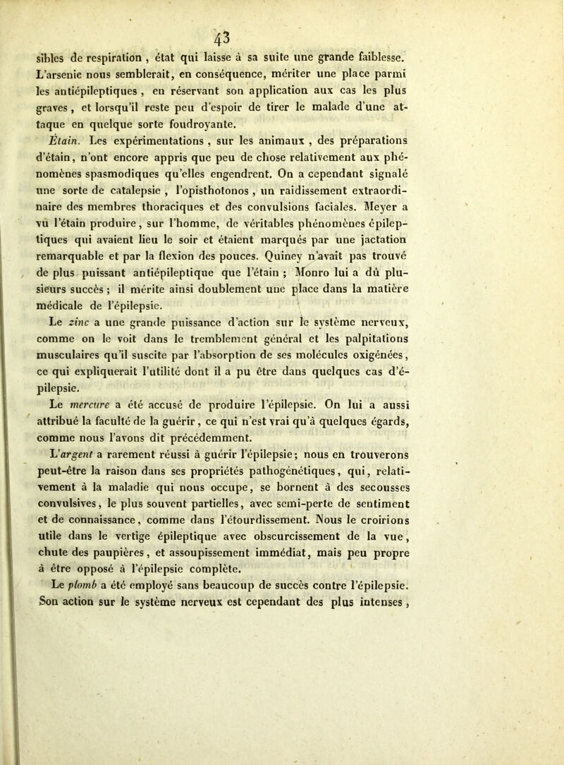 sibles de respiration , état qui laisse à sa suite une grande faiblesse. L’arsenie nous semblerait, en conséquence, mériter une place parmi les antiépileptiques , en réservant son application aux cas les plus graves , et lorsqu’il reste peu d’espoir de tirer le malade d’une at- taque en quelque sorte foudroyante. Étain. Les expérimentations , sur les animaux , des préparations d’étain, n’ont encore appris que peu de chose relativement aux phé- nomènes spasmodiques quelles engendrent. On a cependant signalé une sorte de catalepsie , l’opisthotonos , un raidissement extraordi- naire des membres thoraciques et des convulsions faciales. Meyer a vu l’étain produire, sur l’homme, de véritables phénomènes épilep- tiques qui avaient lieu le soir et étaient marqués par une jactation remarquable et par la flexion des pouces. Quiney n’avait pas trouvé de plus puissant anliépileptique que l’étain; Monro lui a du plu- sieurs succès ; il mérite ainsi doublement une place dans la matière médicale de l’épilepsie. Le zinc a une grande puissance d’action sur le système nerveux, comme on le voit dans le tremblement général et les palpitations musculaires qu’il suscite par l’absorption de ses molécules oxigénées, ce qui expliquerait l’utilité dont il a pu être dans quelques cas d’é- pilepsie. Le mercure a été accusé de produire l’épilepsie. On lui a aussi attribué la faculté de la guérir, ce qui n’est vrai qu’à quelques égards, comme nous l’avons dit précédemment. L'argent a rarement réussi à guérir l’épilepsie ; nous en trouverons peut-être la raison dans ses propriétés pathogénétiques, qui, relati- vement à la maladie qui nous occupe, se bornent à des secousses convulsives, le plus souvent partielles, avec semi-perte de sentiment et de connaissance, comme dans l’étourdissement. Nous le croirions utile dans le vertige épileptique avec obscurcissement de la vue, chute des paupières, et assoupissement immédiat, mais peu propre à être opposé à l’épilepsie complète. Le plomb a été employé sans beaucoup de succès contre l'épilepsie. Son action sur le système nerveux est cependant des plus intenses ,