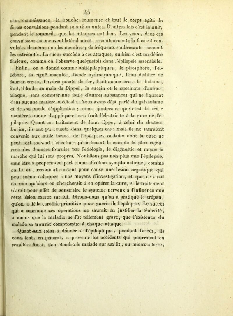 sans connaissance , la bouche écumeuse çt tout le corps agité de fortes convulsions pendant 10 à i5 minutes. D’autres fois c’est la nuit, pendant le sommeil, que les attaques ont lieu. Les yeux , dans ces convulsions, se meuvent latéralement, se contournent ; la face est con- vulsée, de même que les membres; de fréquents soubresauts secouent les extrémités. La sueur succède à ces attaques, ou bien c’est un délire furieux, comme on l’observe quelquefois dans l'épilepsie essentielle. Enfin, on a donné comme antiépileptiques , le phosphore, l’el- lébore, la ciguë maculée, l’acide hydrocyanique, l’eau distillée de laurier-cerise, l’hydrocyanate de fer, l’antimoine cru, le dictame, l’ail, l’huile animale de Dippel, le succin et le succinate d’ammo- niaque , sans compter une foule d’autres substances qui ne figurent clans aucune matière médicale. Mous avons déjà parlé du galvanisme et de son mode d’application ; nous ajouterons que c’est la seule manière connue d’appliquer avec fruit l’électricité à la cure de l’é- pilepsie. Quant au traitement de Jonn Epps , à celui du docteur Bories, ils ont pu réussir dans quelques cas; mais ils ne sauraient convenir aux mille formes de l’épilepsie, maladie dont la cure ne peut fort souvent s'effectuer qu’en tenant le compte le plus rigou- reux des données fournies par l’étiologie, le diagnostic et même la marche qui lui sont propres. M’oublions pas non plus que l’épilepsie, sans être à proprement parler une affection symptomatique, comme on l’a dit, reconnaît souvent pour cause une lésion organique qui peut même échapper à nos moyens d’investigation, et que ce serait en vain qu'alors on chercherait à en opérer la cure, si le traitement n’avait pour effet de soustraire le système nerveux à l’influence que cette lésion exerce sur lui. Dirons-nous qu’on a pratiqué le trépan, qu’on a lié la carotide primitive pour guérir de l’épilepsie. Le succès qui a couronné ces opérations ne saurait en justifier la témérité, à moins que la maladie ne fût tellement grave, que l’existence du malade se trouvât compromise à chaque attaque. Quant-aux soins à donner à l’épileptique, pendant l’accès, ils consistent, en général, à prévenir les accidents qui pourraient en résulter. Ainsi, l’on étendra le malade sur un lit, ou mieux à terre.