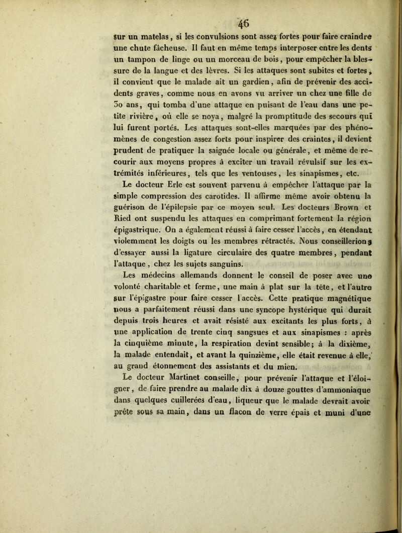 sur un matelas, si les convulsions sont asse* fortes pour faire craindre une chute fâcheuse. Il faut en même temps interposer entre les dents un tampon de linge ou un morceau de bois, pour empêcher la bles- sure de la langue et des lèvres. Si les attaques sont subites et fortes , il convient que le malade ait un gardien, afin de prévenir des acci- dents graves, comme nous en avons vu arriver un chez une fille de 5o ans, qui tomba d’une attaque en puisant de l’eau dans une pe- tite rivière, où elle se noya, malgré la promptitude des secours quî lui furent portés. Les attaques sont-elles marquées par des phéno- mènes de congestion assez forts pour inspirer des craintes, il devient prudent de pratiquer la saignée locale ou générale, et même de re- courir aux moyens propres à exciter un travail révulsif sur les ex- trémités inférieures, tels que les ventouses, les sinapismes, etc. Le docteur Erle est souvent parvenu à empêcher l’attaque par la simple compression des carotides. Il affirme même avoir obtenu la guérison de l’épilepsie par ce moyen seul. Les docteurs Brown et Ried ont suspendu les attaques en comprimant fortement la région épigastrique. On a également réussi à faire cesser l’accès, en étendant violemment les doigts ou les membres rétractés. Nous conseillerions d’essayer aussi la ligature circulaire des quatre membres, pendant l’attaque , chez les sujets sanguins. Les médecins allemands donnent le conseil de poser avec un© volonté charitable et ferme, une main à plat sur la tête, et l’autre sur l’épigastre pour faire cesser 1 accès. Cette pratique magnétique nous a parfaitement réussi dans une syncope hystérique qui durait depuis trois heures et avait résisté aux excitants les plus forts, à une application de trente cinq sangsues et aux sinapismes : après la cinquième minute, la respiration devint sensible; à la dixième, la malade entendait, et avant la quinzième, elle était revenue à elle,' au grand étonnement des assistants et du mien. Le docteur Martinet conseille, pour prévenir l’attaque et l’éloi- gner, de faire prendre au malade dix à douze gouttes d’ammoniaque dans quelques cuillerées d’eau, liqueur que le malade devrait avoir prête sous sa main, dans un flacon de verre épais et muni d’une