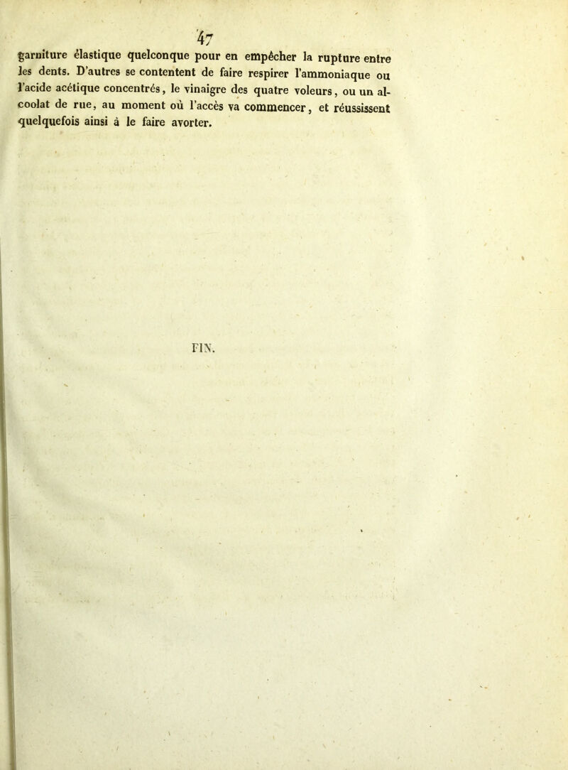 garniture élastique quelconque pour en empêcher la rupture entre les dents. D’autres se contentent de faire respirer l’ammoniaque ou l’acide acétique concentrés, le vinaigre des quatre voleurs, ou un al- coolat de rue, au moment où l’accès va commencer, et réussissent quelquefois ainsi à le faire avorter.