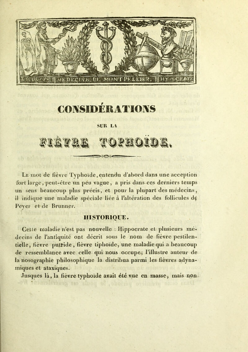 CONSIDÉRATIONS SUR LA Le mot de fièvre Typhoïde, entendu d’abord dans une acception fort large, peut-être un peu vague, a pris dans ces derniers temps un sens beaucoup plus précis, et pour la plupart des médecins, il indique une maladie spéciale liée à l’altération des follicules d<| Peyei et de Brunner. HISTORIQUE. Cette maladie n’est pas nouvelle : Hippocrate et plusieurs mé- decins de l’antiquité ont décrit sous le nom de fièvre pestilen- tielle, fièvre putride, fièvre liphoïde, une maladie qui a beaucoup de ressemblance avec celle qui nous occupe; l’illustre auteur de la nosographie philosophique la distribua parmi les fièvres adyna- miques et ataxiques. Jusques là, la fièvre typhoïde avait été vue en masse, mais non