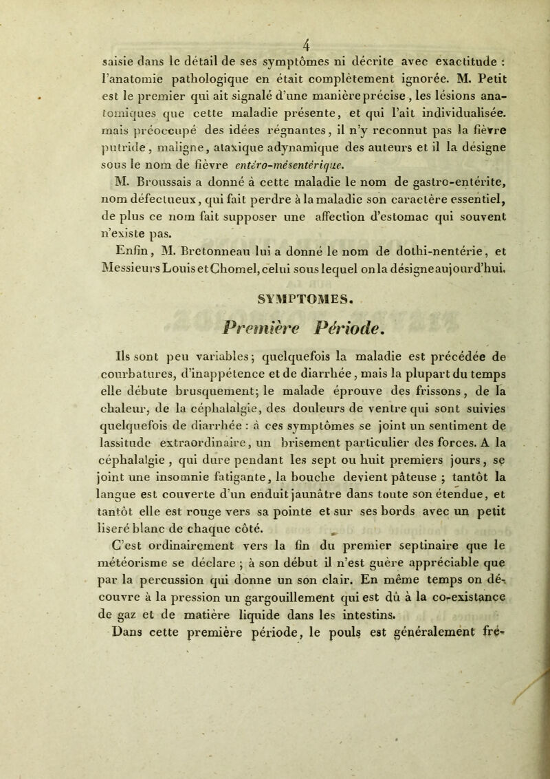 saisie clans le détail de ses symptômes ni décrite avec exactitude : l’anatomie pathologique en était complètement ignorée. M. Petit est le premier qui ait signalé d’une manière précise , les lésions ana- tomiques que cette maladie présente, et qui l’ait individualisée, mais préoccupé des idées régnantes, il n’y reconnut pas la fièvre putride, maligne, ataxique adynamique des auteurs et il la désigne sous le nom de fièvre entéro-mësentérique. M. Broussais a donné à cette maladie le nom de gastro-entérite, nom défectueux, qui fait perdre à la maladie son caractère essentiel, de plus ce nom fait supposer une affection d’estomac qui souvent n’existe pas. Enfin, M. Bretonneau lui a donné le nom de dothi-nentéi’ie, et Messieurs Louis et Chomel, celui sous lequel onia désigne aujourd’hui, SYMPTOMES. Première Période. Ils sont peu variables; quelquefois la maladie est précédée de courbatures, d’inappétence et de diarrhée, mais la plupart du temps elle débute brusquement; le malade éprouve des frissons, de la chaleur, de la céphalalgie, des douleurs de ventre qui sont suivies quelquefois de diarrhée : à ces symptômes se joint un sentiment de lassitude extraordinaire, un brisement particulier des forces. A la céphalalgie , qui dure pendant les sept ou huit premiers jours, se joint une insomnie fatigante, la bouche devient pâteuse ; tantôt la langue est couverte d'un enduit jaunâtre dans toute son étendue, et tantôt elle est rouge vers sa pointe et sur ses bords avec un petit liseré blanc de chaque côté. C est ordinairement vers la fin du premier septinaire que le météorisme se déclare ; à son début il n’est guère appréciable que par la percussion qui donne un son clair. En même temps on dé-, couvre à la pression un gargouillement qui est dû à la co-existance de gaz et de matière liquide dans les intestins. Dans cette première période, le pouls est généralement fré-*