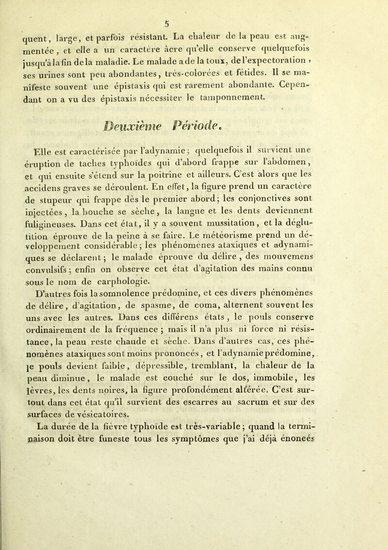 quent, large, et parfois résistant. La chaleur de la peau est aug- mentée , et elle a un caractère acre quelle conserve quelquefois jusqu’à la fin delà maladie. Le malade a de la toux, de l’expectoration > ses urines sont peu abondantes, très-colorées et fétides. Il se ma- nifeste souvent une épistaxis qui est rarement abondante. Cepen- dant on a vu des épistaxis nécessiter le tamponnement. Deuxième Période6 Elle est caractérisée par l’adynamie ; quelquefois il survient une éruption de tacbes typhoïdes qui d’abord frappe sur l’abdomen, et qui ensuite s’étend sur la poitrine et ailleurs. Cest alors que les accidens graves se déroulent. En effet, la figure prend un caractère de stupeur qui frappe dès le premier abord; les conjonctives sont injectées, la bouche se sèche, la langue et les dents deviennent fuligineuses. Dans cet état, il y a souvent mussitation, et la déglu- tition éprouve de la peine à se faire. Le météorisme prend un dé- veloppement considérable ; les phénomènes ataxiques et adynami- ques se déclarent ; le malade éprouve du délire , des mouvemens convulsifs; enfin on observe cet état d’agitation des mains connu sous le nom de carpliologie. D’autres fois la somnolence prédomine, et ces divers phénomènes de délire, d’agitation, de spasme, de coma, alternent souvent les uns avec les autres. Dans ces différens états , le pouls conserve ordinairement de la fréquence ; mais il n’a plus ni force ni résis- tance, la peau reste chaude et sèche. Dans d’autres cas, ces phé- nomènes ataxiques sont moins prononcés, et l’adynamie prédomine, je pouls devient faible, dépressible, tremblant, la chaleur de la peau diminue, le malade est couché sur le dos, immobile, les lèvres, les dents noires, la figure profondément altérée. C’est sur- tout dans cet état qu’il survient des escarres au sacrum et sur des surfaces de vésicatoires. La durée de la fièvre typhoïde est très-variable; quand la termi- naison doit être funeste tous les symptômes que j’ai déjà énoneés