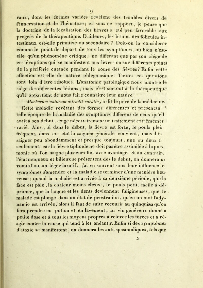 raux, dont lès formes variées révèlent des troubles divers de L’innervation et de l’hématose; et sous ce rapport, je pense que la doctrine de la localisation des fièvres a été peu favorable aux progrès de la thérapeutique. D’ailleurs, les lésions des folicules in- testinaux est-elle primitive ou secondaire ? Doit-on la considérer comme le point de départ de tous les symptômes, ou bien n’est- elle qu’un phénomène critique, ne différant que par son siège de ces éruptions qui se manifestent aux lèvres ou sur différents points de la périférie cutanée pendant le cours des fièvres? Enfin cette affection est-elle de nature phlegmasique. Toutes ces questions sont loin d’être résolues. L’anatomie patologique nous montre le siège des différentes lésions ; mais c’est surtout à la thérapeutique qu’il appartient de nous faire connaître leur nature. Morborum naturam o<tendit curatio3 a dit le père de la médecine. Cette maladie revêtant des formes différentes et présentan * telle époque de la maladie des symptômes différens de ceux qu’ell avait à son début, exige nécessairement un traitement extrêmemer varié. Ainsi, si dans le début, la fièvre est forte, le pouls pleii fréquent, dans cet état la saignée générale convient, mais il fa saigner peu abondamment et presque toujours, une ou deux fi seulement; car la fièvre tiphoïdene doit pas être assimilée à lapnei monie où l’on saigne plusieurs fois avec avantage. Si au contraire l’état muqueux et bilieux se présentent dès le début, on donnera ui vomitif ou un léger laxatif; j’ai vu souvent sous leur influence le- symptômes s’amender et la maladie se terminer d’une manière lieu reuse; quand la maladie est arrivée à sa deuxième période, que la face est pâle , la chaleur moins élevée , le pouls petit, facile à dé- primer, que la langue et les dents deviennent fuligineuses, que le malade est plongé dans un état de prostration , qu’en un mot l’ady- namie est arrivée, alors il faut de suite recourir au quinquina qu’on fera prendre en potion et en lavement, au vin généreux donné a petite dose et à tous les moyens propres à relever les forces et à ré- agir contre ta cause qui tend à les anéantir. Enfin si des symptômes d’ataxie se manifestent, on donnera les anti-spasmodiques, tels que 2