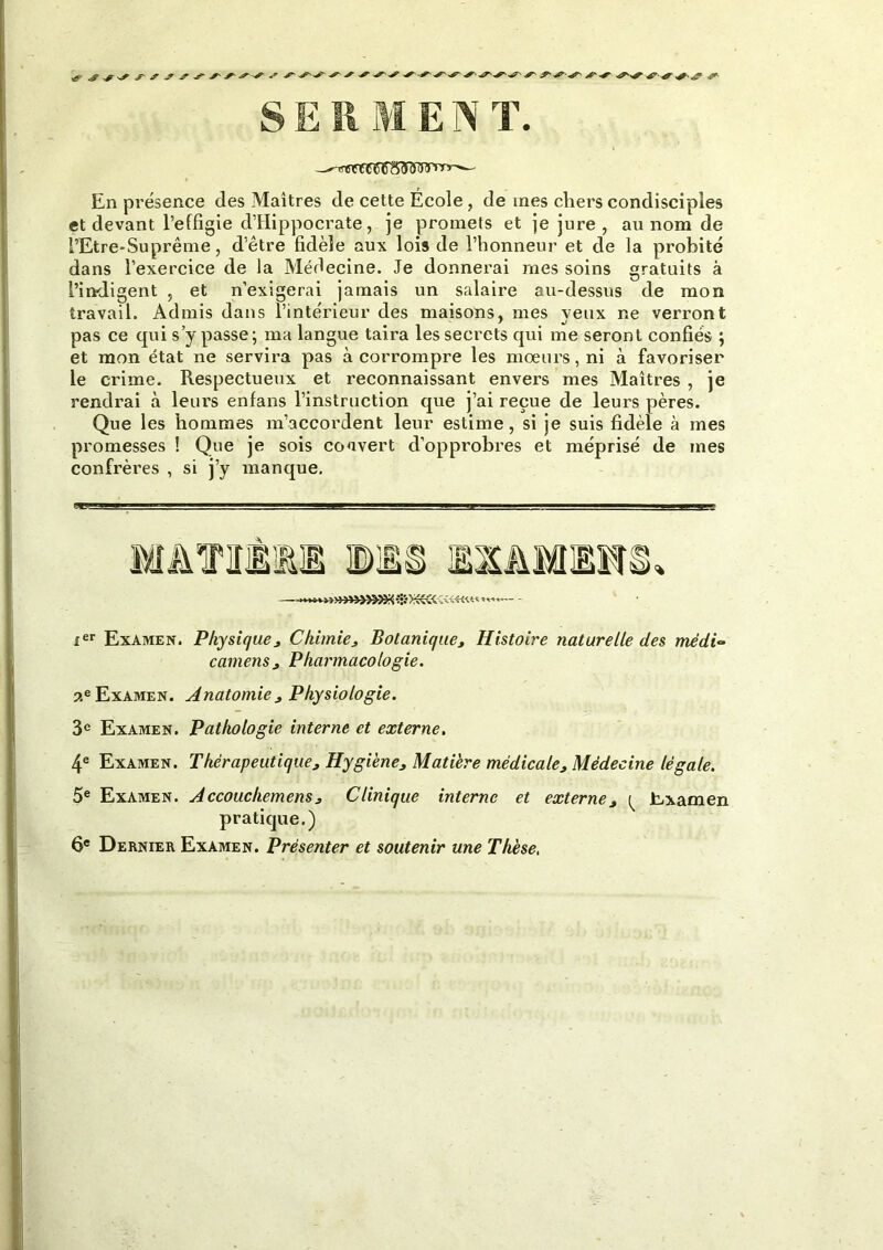 En présence des Maîtres de cette Ecole , de mes chers condisciples et devant l’effigie d’Hippocrate, je promets et je jure , au nom de l’Etre-Suprême, d’être fidèle aux lois de l’honneur et de la probité dans l’exercice de la Médecine. Je donnerai mes soins gratuits à l’indigent , et n’exigerai jamais un salaire au-dessus de mon travail. Admis dans l’intérieur des maisons, mes yeux ne verront pas ce qui s’y passe; ma langue taira les secrets qui me seront confiés ; et mon état ne servira pas à corrompre les mœurs, ni à favoriser le crime. Respectueux et reconnaissant envers mes Maîtres , je rendrai à leurs enfans l’instruction que j’ai reçue de leurs pères. Que les hommes m’accordent leur estime, si je suis fidèle à mes promesses ! Que je sois couvert d’opprobres et méprisé de mes confrères , si j’y manque. ^■1 “I Il— « Il I I I J - ■ m 1__ ier Examen. Physique * Chimie, Botanique, Histoire naturelle des mèdu» camens, Pharmacologie. 55e Examen. Anatomie , Physiologie. 3e Examen. Pathologie interne et externe. 4e Examen. Thérapeutique, Hygiène, Matière médicale. Médecine légale. 5e Examen. Accouchemens, Clinique interne et externe, ^ Examen pratique.) 6e Dernier Examen. Présenter et soutenir une Thèse,