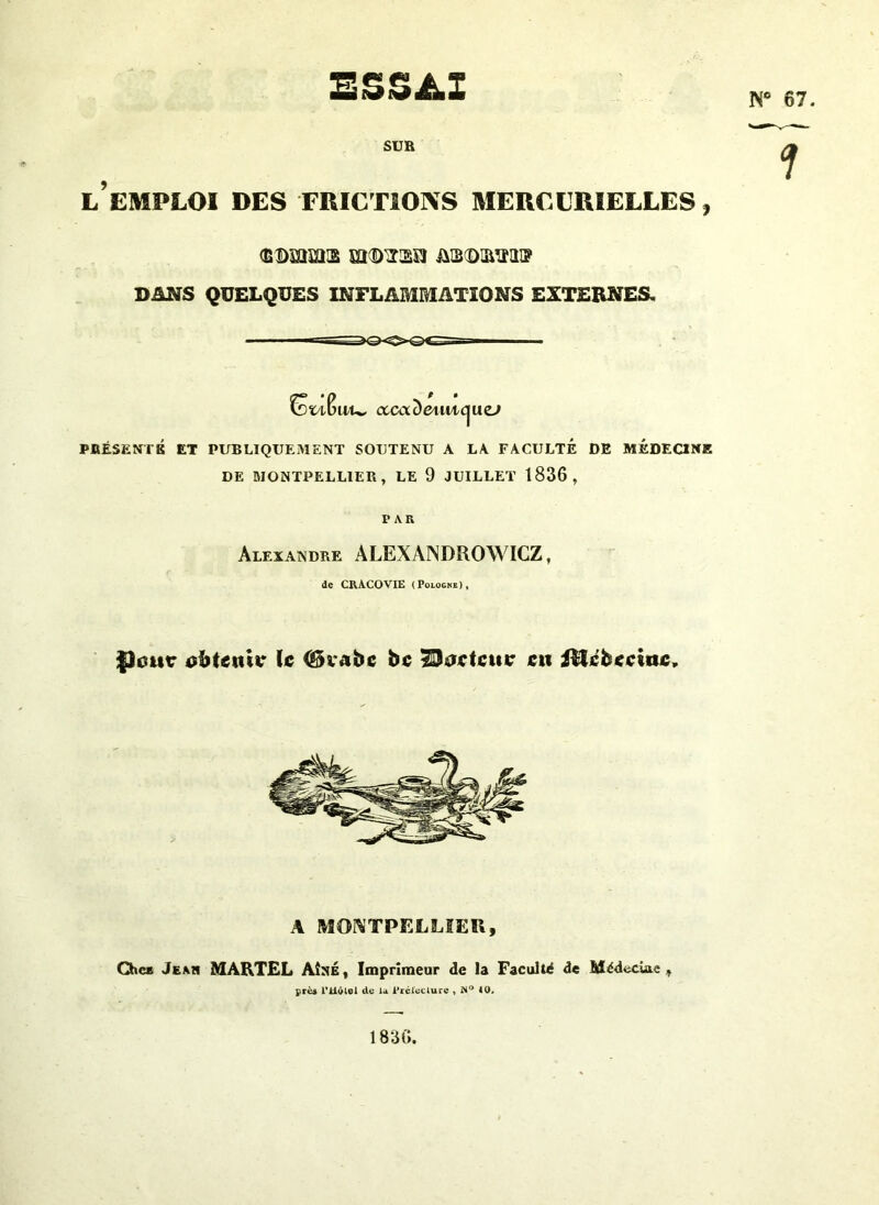 ESSAI N* 67. SUR L EMPLOI DES FRICTIONS MERCURIELLES, DMS QUELQUES INFLAMMATIONS EXTERNES. P • wu, cccaoetmc^uzj PRÉSENTS ET PUBLIQUEMENT SOUTENU A LA FACULTE DE MEDECINE DE MONTPELLIER, LE 9 JUILLET 1836, f PAR Alexandre ALEXANDROWICZ, de CRACOVIE (Pologne), flotte obtenir \c (Skabc bc Porteur eu iRcbecittc, A MONTPELLIER, Chez Jean MARTEL Aîné, Imprimeur de la Faculté de Médecine, près riiêlel de la Prélecture , i*i° 4 0. 1836.