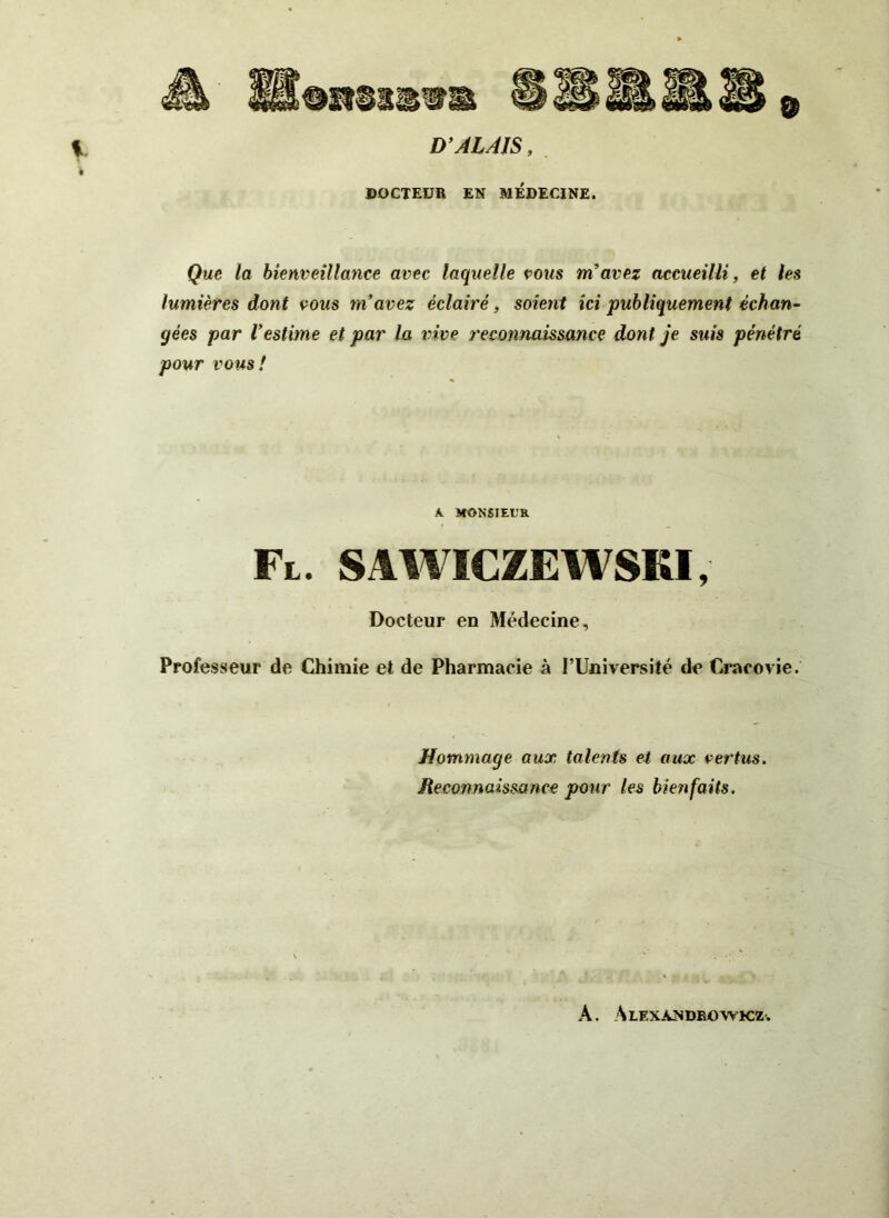 OH8S&9B D’ALAJS, DOCTEUR EN MEDECINE. Que la bienveillance avec laquelle pous m’avez accueilli, et les lumières dont vous m’avez éclairé, soient ici publiquement échan- gées par l’estime et par la vive reconnaissance dont je suis pénétré pour vous! A. MONSIEUR Fl. SAWICZEWSKI, Docteur en Médecine, Professeur de Chimie et de Pharmacie à l’Université de Cracovie. Hommage aux talents et aux vertus. Reconnaissance pour les bienfaits. A. Alexàndrowkz.