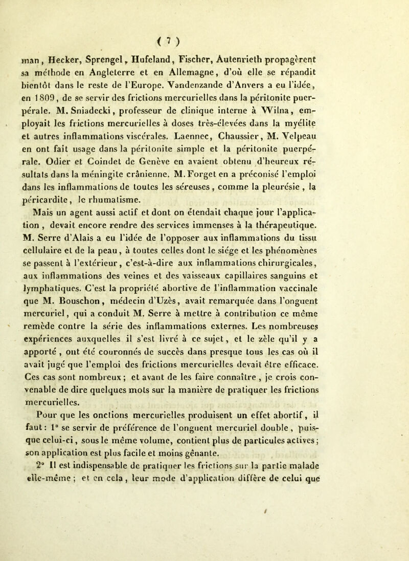 man , Hecker, Sprengelr Hufeland, Fischer, Autenrieth propagèrent sa méthode en Angleterre et en Allemagne, d’où elle se répandit bientôt dans le reste de l’Europe. Vandenzande d’Anvers a eu l’idee, en 1 809, de se servir des frictions mercurielles dans la péritonite puer- pérale. M.Sniadecki, professeur de clinique interne à Wilna, em- ployait les frictions mercurielles à doses très-élevées dans la myélite et autres inflammations viscérales. Laennec, Chaussier, M. Velpeau en ont fait usage dans la péritonite simple et la péritonite puerpé- rale. Odier et Coindet de Genève en avaient obtenu d’heureux ré- sultats dans la méningite crânienne. M.Forget en a préconisé l’emploi dans les inflammations de toutes les séreuses , comme la pleurésie , la péricardite, le rhumatisme. Mais un agent aussi actif et dont on étendait chaque jour l’applica- tion , devait encore rendre des services immenses à la thérapeutique. M. Serre d’Alais a eu l’idée de l’opposer aux inflammations du tissu cellulaire et de la peau, à toutes celles dont le siège et les phénomènes se passent à l’extérieur, c’est-à-dire aux inflammations chirurgicales, aux inflammations des veines et des vaisseaux capillaires sanguins et lymphatiques. C’est la propriété abortive de l’inflammation vaccinale que M. Bouschon, médecin d’Uzès, avait remarquée dans l’onguent mercuriel, qui a conduit M. Serre à mettre à contribution ce meme remède contre la série des inflammations externes. Les nombreuses expériences auxquelles il s’est livré à ce sujet, et le zèle qu’il y a apporté , ont été couronnés de succès dans presque tous les cas où il avait jugé que l’emploi des frictions mercurielles devait être efficace. Ces cas sont nombreux ; et avant de les faire connaître , je crois con- venable de dire quelques mots sur la manière de pratiquer les frictions mercurielles. Pour que les onctions mercurielles produisent un effet abortif, il faut: 1° se servir de préférence de l’onguent mercuriel double, puis- que celui-ci, sous le meme volume, contient plus de particules actives ; son application est plus facile et moins gênante. 2° Il est indispensable de pratiquer les frielions sur la partie malade elle-même ; et en cela , leur mode d’application diffère de celui que /