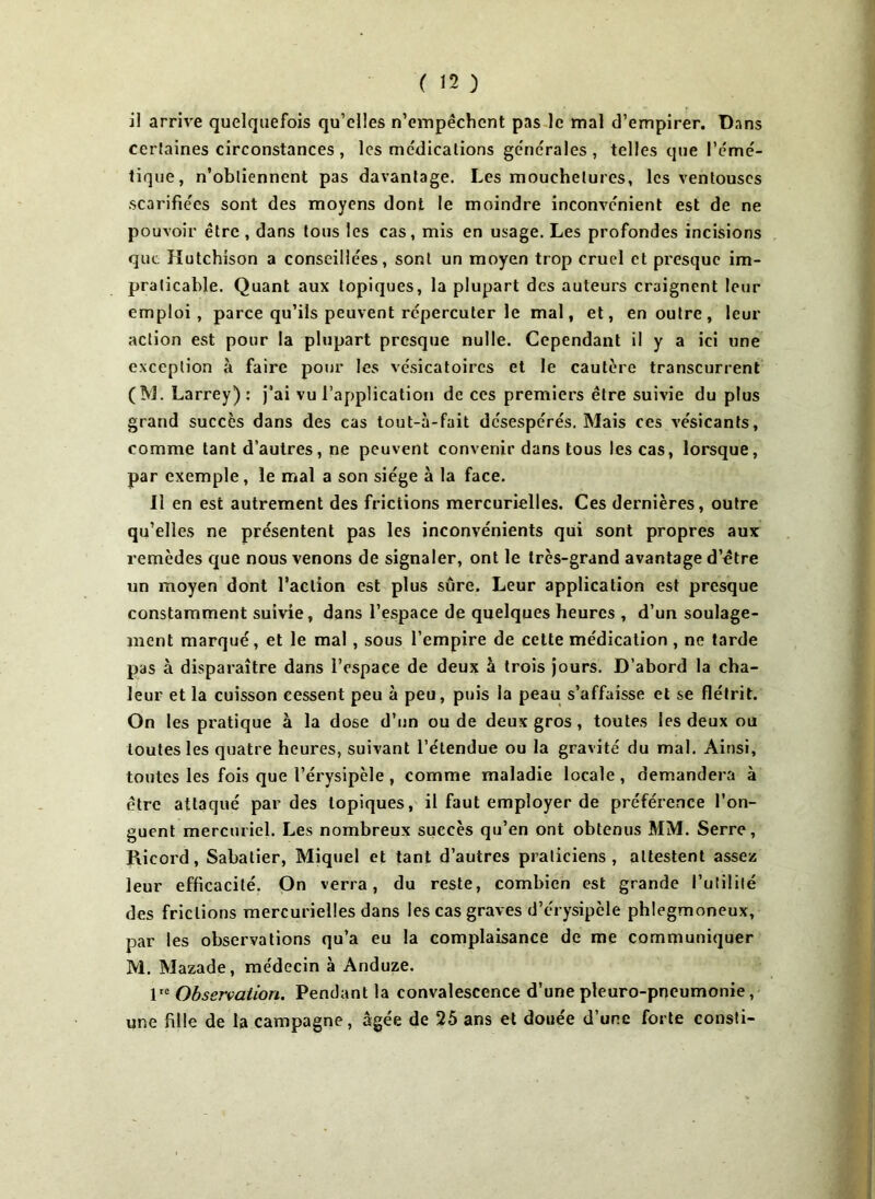 i! arrive quelquefois qu’elles n’empêchent pas le mal d’empirer. Dans certaines circonstances , les me'dications generales , telles que l’émé- tique, n’obtiennent pas davantage. Les mouchetures, les ventouses scarifiées sont des moyens dont le moindre inconvénient est de ne pouvoir être, dans tous les cas, mis en usage. Les profondes incisions que îïutchison a conseillées, sont un moyen trop cruel et presque im- praticable. Quant aux topiques, la plupart des auteurs craignent leur emploi, parce qu’ils peuvent répercuter le mal, et, en outre, leur action est pour la plupart presque nulle. Cependant il y a ici une exception à faire pour les vésicatoires et le cautère transcurrent (M. Larrey): j’ai vu l’application de ces premiers être suivie du plus grand succès dans des cas tout-à-fait désespérés. Mais ces vésicants, comme tant d’autres, ne peuvent convenir dans tous les cas, lorsque, par exemple, le mal a son siège à la face. Il en est autrement des frictions mercurielles. Ces dernières, outre qu’elles ne présentent pas les inconvénients qui sont propres aux remèdes que nous venons de signaler, ont le très-grand avantage d’etre un moyen dont l’action est plus sûre. Leur application est presque constamment suivie, dans l’espace de quelques heures , d’un soulage- ment marqué, et le mal, sous l’empire de cette médication , ne tarde pas à disparaître dans l’espace de deux à trois jours. D’abord la cha- leur et la cuisson cessent peu à peu, puis la peau s’affaisse et se flétrit. On les pratique à la dose d’un ou de deux gros, toutes les deux ou toutes les quatre heures, suivant l’étendue ou la gravité du mal. Ainsi, toutes les fois que l’érysipèle, comme maladie locale, demandera à être attaqué par des topiques, il faut employer de préférence l’on- guent mercuriel. Les nombreux succès qu’en ont obtenus MM. Serre, Ricord, Sabatier, Miquel et tant d’autres praticiens, attestent assez leur efficacité. On verra, du reste, combien est grande l’utilité des frictions mercurielles dans les cas graves d’érysipcle phlegmoneux, par les observations qu’a eu la complaisance de me communiquer M. Mazade, médecin à Anduze. lte Observation. Pendant la convalescence d’une pleuro-pneumonie, une fille de la campagne, âgée de 25 ans et douée d’une forte consti-