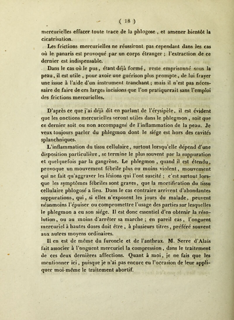 mercurielles effacer toute trace de la phlogose , et amener bientôt la cicatrisation. Les frictions mercurielles ne réussiront pas cependant dans les cas où le panaris est provoqué par un corps étranger ; l’extraction de ce dernier est indispensable. Dans le cas où le pus, étant déjà formé , reste emprisonné sous la peau, il est utile , pour avoir une guérison plus prompte , de lui frayer une issue à l’aide d’un instrument tranchant ; mais il n’est pas néces- saire de faire de ces larges incisions que l’on pratiquerait sans l’emploi des frictions mercurielles. D’après ce que j’ai déjà dit en parlant de l’érysipèle, il est évident que les onctions mercurielles seront utiles dans le phlegmon , soit que ce dernier soit ou non accompagné de l’inflammation de la peau. Je veux toujours parler du phlegmon dont le siège est hors des cavités splanchniques. L’inflammation du tissu cellulaire , surtout lorsqu’elle dépend d’une disposition particulière , se termine le plus souvent par la suppuration et quelquefois par la gangrène. Le phlegmon , quand il est étendu, provoque un mouvement fébrile plus ou moins violent, mouvement qui ne fait qu’aggraver les lésions qui l’ont suscité ; c’est surtout lors- que les symptômes fébriles sont graves, que la mortification du tissu cellulaire phlogosé a lieu. Dans le cas contraire arrivent d’abondantes suppurations, qui, si elles n’exposent les jours du malade, peuvent néanmoins l’épuiser ou compromettre l’usage des parties sur lesquelles le phlegmon a eu son siège. Il est donc essentiel d’en obtenir la réso- lution, ou au moins d’arrêter sa marche ; en pareil cas, l’onguent mercuriel à hautes doses doit être , à plusieurs titres, préféré souvent aux autres moyens ordinaires. Il en est de même du furoncle et de l’anthrax. M. Serre d’Alais fait associer à l’onguent mercuriel la compression , dans le traitement de ces deux dernières affections. Quant à moi, je ne fais que les mentionner ici, puisque je n’ai pas encore eu l’occasion de leur appli- quer moi-même le traitement abortif.