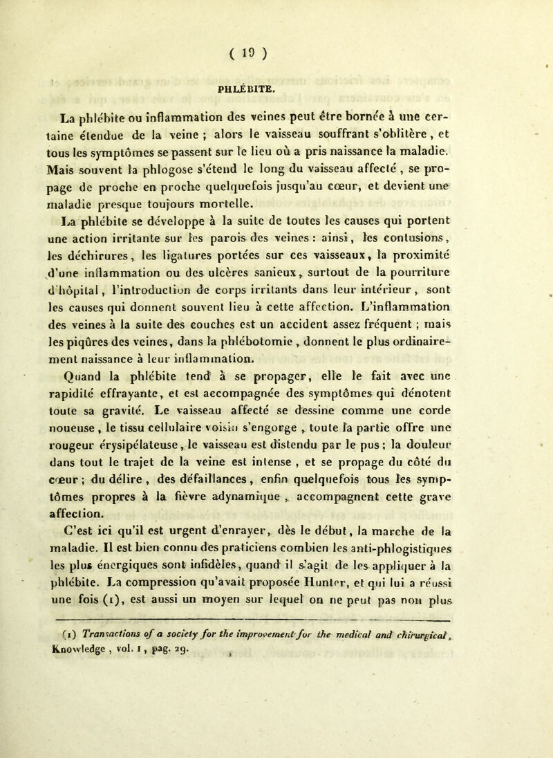 PHLÉBITE. La phlébite ou inflammation des veines peut être bornée à une cer- taine étendue de la veine ; alors le vaisseau souffrant s’oblitère, et tous les symptômes se passent sur le lieu où a pris naissance la maladie. Mais souvent la phlogose s’étend le long du vaisseau affecté , se pro- page de proche en proche quelquefois jusqu’au cœur, et devient une maladie presque toujours mortelle. La phlébite se développe à la suite de toutes les causes qui portent une action irritante sur les parois des veines: ainsi, les contusions, les déchirures, les ligatures portées sur ces vaisseaux, la proximité d’une inflammation ou des ulcères sanieux, surtout de la pourriture d hôpital, rinlroduclion de corps irritants dans leur intérieur, sont les causes qui donnent souvent lieu à cette affection. L’inflammation des veines à la suite des couches est un accident assez fréquent ; mais les piqûres des veines, dans la phlébotomie , donnent le plus ordinaire- ment naissance à leur inflammation. Quand la phlébite tend à se propager, elle le fait avec une rapidité effrayante, et est accompagnée des symptômes qui dénotent toute sa gravité. Le vaisseau affecté se dessine comme une corde noueuse , le tissu cellulaire voisin s’engorge , toute la partie offre une rougeur érysipélateuse, le vaisseau est distendu par le pus; la douleur dans tout le trajet de la veine est intense , et se propage du côté du cœur; du délire , des défaillances, enfin quelquefois tous les symp- tômes propres à la fièvre adynamique ,. accompagnent cette grave affection. C’est ici qu’il est urgent d’enrayer, dès le début, la marche de la maladie. Il est bien connu des praticiens combien les anti-phlogistiques les plus énergiques sont infidèles, quand il s-’agit de les appliquer à la phlébite. La compression qu’avait proposée Hunter, et qui lui a réussi une fois (i), est aussi un moyen sur lequel on ne peut pas non plus (i) Transactions of a society for the improvement for ihe medical and chirurgical, Knowledge , vol. i, pag. 29.