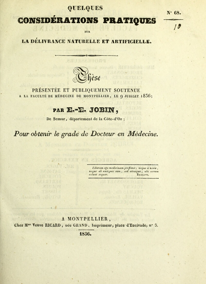 QUELQUES CONSIDÉRATIONS PRATIQUES STJR LA DELIVRANCE NATURELLE ET ARTIFICIELLE. iV 68. 19 PRÉSENTÉE ET PUBLIQUEMENT SOUTENUE A LA FACULTÉ DE MÉDECINE DE MONTPELLIER, LE 9 JUILLET 1836 ; PAR E.-S2- JOBIN, De Semur, département de la Côte-d’Or ; Pour obtenir le grade de Docteur en Médecine. Liberam ego medicinam profiteor; neque a novis , neque ab antijuis sum , sed utrosque , ubi verum colunt sequor. Baguvi. A MONTPELLIER, Chez Mme Veuve RICARD, née GRAND, Imprimeur, place d’Encivade, n* 5. 1836