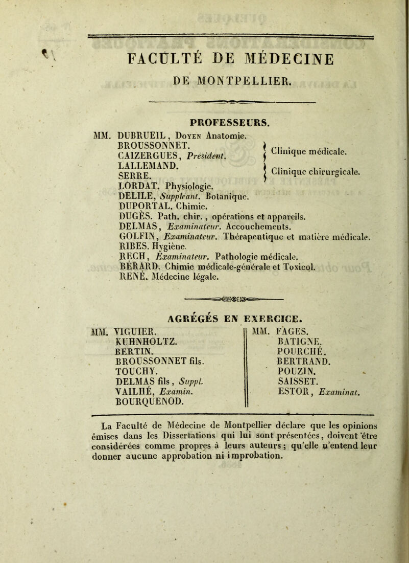 FACULTÉ DE MÉDECINE DE MONTPELLIER. PROFESSEURS. MM. DUBRUEIL, Doyen Anatomie. BROUSSONNET. CAIZERGUES, Président. LALLEMAND. SERRE. LORDAT. Physiologie. DELILE, Suppléant. Botanique. DUPORTAL. Chimie. j Clinique médicale. | Clinique chirurgicale. DUGÈS. Path. chir. , opérations et appareils. DELMAS, Examinateur. Accouchements. GOLF1N, Examinateur. Thérapeutique et matière médicale. R1BES. Hygiène. RECH, Examinateur. Pathologie médicale. BERARD. Chimie médicale-générale et Toxicol. RENÉ. Médecine légale. AGRÉGÉS EÎV EXERCICE. MM. YIGUIER. KUHNHOLTZ. BERTIN. BROUSSONNET fils. TOUCHY. DELMAS fils, Suppl. VAILHÉ, Examin. BOURQUENOD. MM. FAGES. BAT1GNE. POURCHÉ. BERTRAND. POUZIN. SAISSET. ESTOR, Examinât. La Faculté de Médecine de Montpellier déclare que les opinions émises dans les Dissertations qui lui sont présentées, doivent ‘être considérées comme propres à leurs auteurs ; qu’elle n’entend leur donner aucune approbation ni improbation.