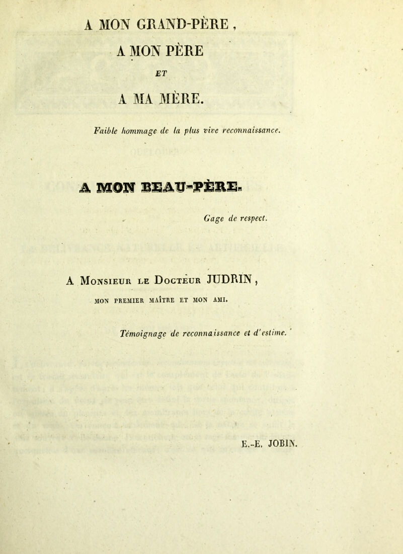 A MON GRAND-PÈRE , A MON PÈRE ET A MA MÈRE. Faible hommage de ta plus vive reconnaissance. A MON BEAtl-iPÈRE, Gage de respect. A Monsieur le Docteur JTIDPiIN , MON PREMIER MAÎTRE ET MON AMI. Témoignage de reconnaissance et d'estime. E.-E. JOBIISL