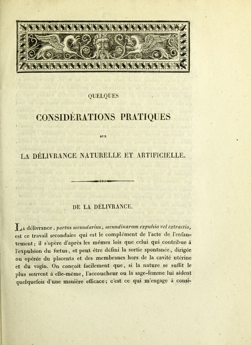 CONSIDÉRATIONS PRATIQUES SUR LA DÉLIVRANCE NATURELLE ET ARTIFICIELLE. DE LA DÉLIVRANCE. La délivrance , partus secundariuss secundinaram expu/sio vel extraction est ce travail secondaire qui est le complément de l’acte de l’enfan- tement ; il s’opère d’après les mêmes lois que celui qui contribue à l’expulsion du fœtus, et peut être défini la sortie spontanée, dirigée ou opérée du placenta et des membranes hors de la cavité utérine et du vagin. On conçoit facilement que, si la nature se suffit le plus souvent à elle-même, l’accoucheur ou la sage-femme lui aident quelquefois d’une manière efficace; c’est ce qui m’engage à consi-