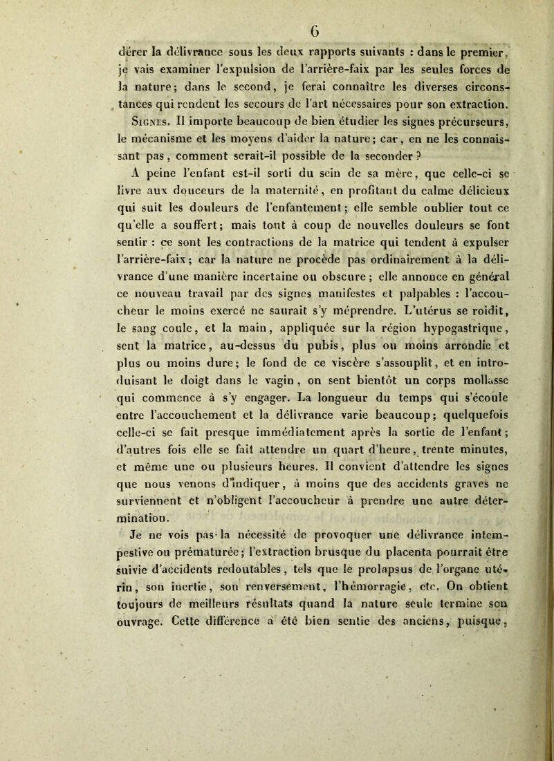 dérer la délivrance sous les deux rapports suivants : dans le premier , je vais examiner l’expulsion de l’arrière-faix par les seules forces de la nature; dans le second, je ferai connaître les diverses circons- tances qui rendent les secours de l’art nécessaires pour son extraction. Signes. Il importe beaucoup de bien étudier les signes précurseurs, le mécanisme et les moyens d’aider la nature; car, en ne les connais- sant pas, comment serait-il possible de la seconder? À peine l’enfant est-il sorti du sein de sa mère, que Celle-ci se livre aux douceurs de la maternité, en profitant du calme délicieux qui suit les douleurs de l’enfantement; elle semble oublier tout ce quelle a souffert; mais tout à coup de nouvelles douleurs se font sentir : ce sont les contractions de la matrice qui tendent à expulser l’arrière-faix ; car la nature ne procède pas ordinairement à la déli- vrance d’une manière incertaine ou obscure; elle annonce en général ce nouveau travail par des signes manifestes et palpables : l’accou- cheur le moins exercé ne saurait s’y méprendre. L’utérus se roidit, le sang coule, et la main, appliquée sur la région hypogastrique, sent la matrice, au-dessus du pubis, plus ou moins arrondie et plus ou moins dure; le fond de ce viscère s’assouplit, et en intro- duisant le doigt dans le vagin , on sent bientôt un corps mollasse qui commence à s’y engager. La longueur du temps qui s’écoule entre l’accouchement et la délivrance varie beaucoup; quelquefois celle-ci se fait presque immédiatement après la sortie de l’enfant; d’autres fois elle se fait attendre un quart d’heure, trente minutes, et même une ou plusieurs heures. Il convient d’attendre les signes que nous venons d’indiquer, à moins que des accidents graves ne surviennent et n’obligent l’accoucheur à prendre une autre déter- mination. Je ne vois pas-la nécessité de provoquer une délivrance intem- pestive ou prématurée; l'extraction brusque du placenta pourrait être suivie d’accidents redoutables, tels que le prolapsus de l’organe uté- rin, son inertie, son renversement, l’hémorragie, etc. On obtient toujours de meilleurs résultats quand la nature seule termine son ouvrage. Cette différence a été bien sentie des anciens, puisque,