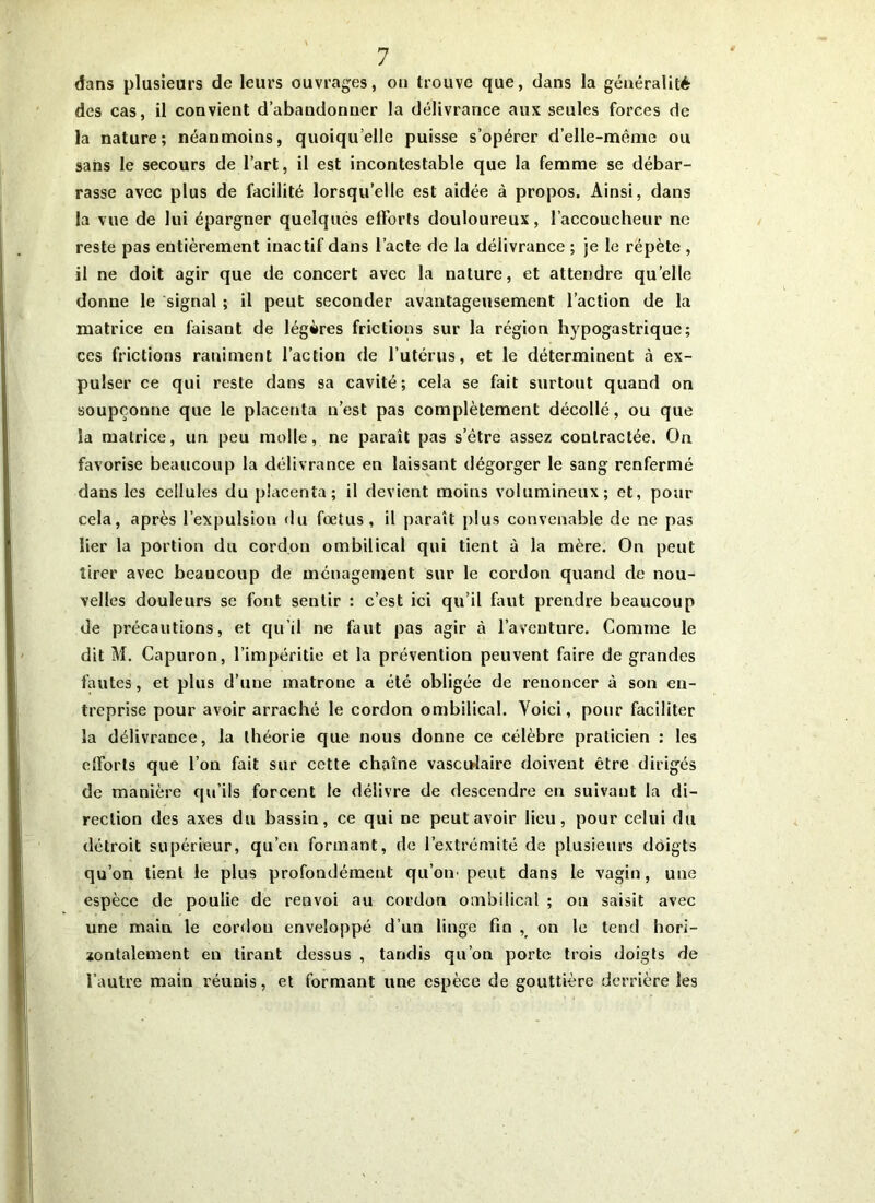 dans plusieurs de leurs ouvrages, on trouve que, dans la généralité des cas, il convient d’abandonner la délivrance aux seules forces de la nature; néanmoins, quoiqu’elle puisse s’opérer d’elle-même ou sans le secours de l’art, il est incontestable que la femme se débar- rasse avec plus de facilité lorsqu’elle est aidée à propos. Ainsi, dans la vue de lui épargner quelques efforts douloureux, l’accoucheur ne reste pas entièrement inactif dans l’acte de la délivrance ; je le répète , il ne doit agir que de concert avec la nature, et attendre quelle donne le signal ; il peut seconder avantageusement l’action de la matrice en faisant de légères frictions sur la région hypogastrique; ces frictions raniment l’action de l’utérus, et le déterminent à ex- pulser ce qui reste dans sa cavité; cela se fait surtout quand on soupçonne que le placenta n’est pas complètement décollé, ou que la matrice, un peu molle, ne paraît pas s’être assez contractée. On favorise beaucoup la délivrance en laissant dégorger le sang renfermé dans les cellules du placenta; il devient moins volumineux; et, pour cela, après l’expulsion du fœtus, il paraît plus convenable de ne pas lier la portion du cordon ombilical qui tient à la mère. On peut tirer avec beaucoup de ménagement sur le cordon quand de nou- velles douleurs se font sentir : c’est ici qu’il faut prendre beaucoup de précautions, et qu’il ne faut pas agir à l’aventure. Comme le dit M. Capuron, l’impéritie et la prévention peuvent faire de grandes fautes, et plus d’une matrone a été obligée de renoncer à son en- treprise pour avoir arraché le cordon ombilical. Voici, pour faciliter la délivrance, la théorie que nous donne ce célèbre praticien : les efforts que l’on fait sur cette chaîne vasculaire doivent être dirigés de manière qu’ils forcent le délivre de descendre en suivant la di- rection des axes du bassin, ce qui ne peut avoir lieu, pour celui du détroit supérieur, qu’en formant, de l’extrémité de plusieurs doigts qu’on tient le plus profondément qu’on- peut dans le vagin, une espèce de poulie de renvoi au cordon ombilical ; on saisit avec une main le cordon enveloppé d’un linge fin , on le tend hori- zontalement en tirant dessus , tandis qu’on porte trois doigts de l’autre main réunis, et formant une espèce de gouttière derrière les